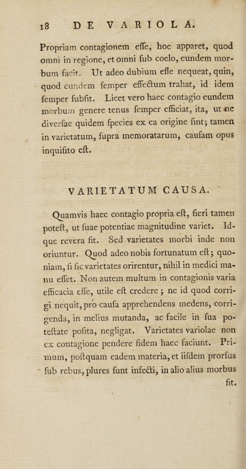 Propriam contagionem effe, hoc apparet, quod omni in regione, et omni fub coelo, eundem mor¬ bum facit. Ut adeo dubium efie nequeat, quin, quod eundem femper effe&um trahat, id idem femper fubfit. Licet vero haec contagio eundem morbum genere tenus femper efficiat, ita, ut ne diverfae quidem fpecies ex ea origine fintj tamen in varietatum, fupra memoratarum, caufam opus inquifito eft. VARIETATUM CAUSA. ' Quamvis haec contagio propria eft, fieri tamen poteft, ut fuae potentiae magnitudine variet. Id- que revera fit. Sed varietates morbi inde non oriuntur. Quod adeo nobis fortunatum eft; quo¬ niam, fi fic varietates orirentur, nihil in medici ma¬ nu effiet. Non autem multum in contagionis varia efficacia effe, utile eft credere ; ne id quod corri¬ gi nequit, pro caufa apprehendens medens, corri¬ denda, in melius mutanda, ac facile in fua po- teftate pofita, negligat. Varietates variolae non ex contagione pendere fidem haec faciunt. Pri- i inum, poftquam eadem materia, et iifdem prorfus fub rebus, plures funt infefti, in alio alius morbus fit.