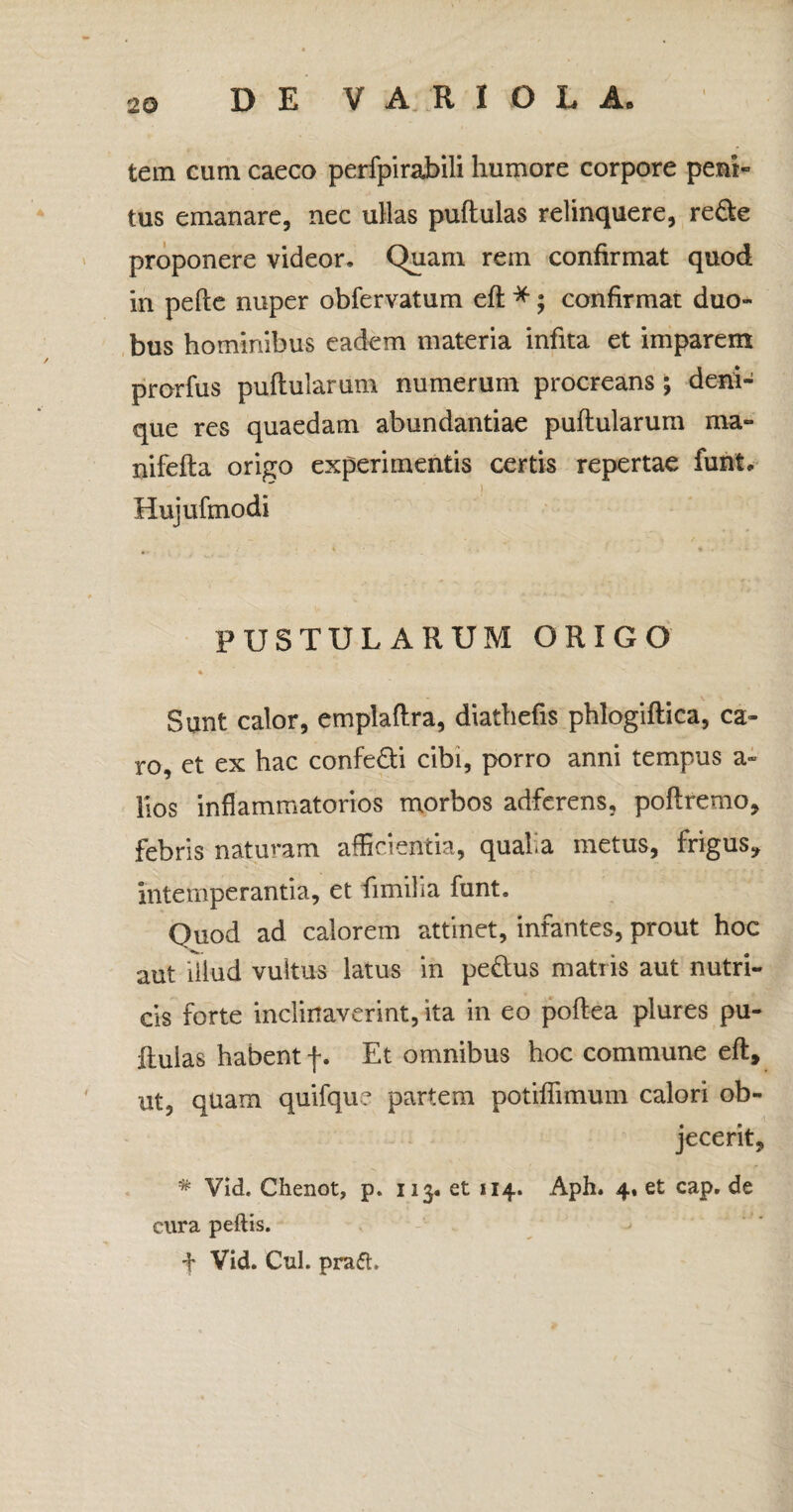 tem cum caeco perfpirabili humore corpore peni- tus emanare, nec ullas pullulas relinquere, re€le proponere videor. Quam rem confirmat quod in pelle nuper obfervatum ell *; confirmat duo¬ bus hominibus eadem materia infita et imparem prorfus pullularum numerum procreans; deni¬ que res quaedam abundantiae pullularum ma- nifella origo experimentis certis repertae funt, Hujufmodi PUSTULARUM ORIGO «. Sunt calor, emplallra, diathefis phlogillica, ca¬ ro, et ex hac confe&i cibi, porro anni tempus a» Hos inflammatorios morbos adferens, poflremo, febris naturam afficientia, qualia metus, frigus* intemperantia, et fimilia funt. Quod ad calorem attinet, infantes, prout hoc aut illud vultus latus in peftus matris aut nutri¬ cis forte inclinaverint, ita in eo pollea plures pu¬ llulas habent f. Et omnibus hoc commune ell, ut, quam quifqu? partem potiffimum calori ob¬ jecerit, # Vld. Chenot, p. 113* et 114. Aph. 4. et cap. de cura peftis. f Vid. Cui. praft.