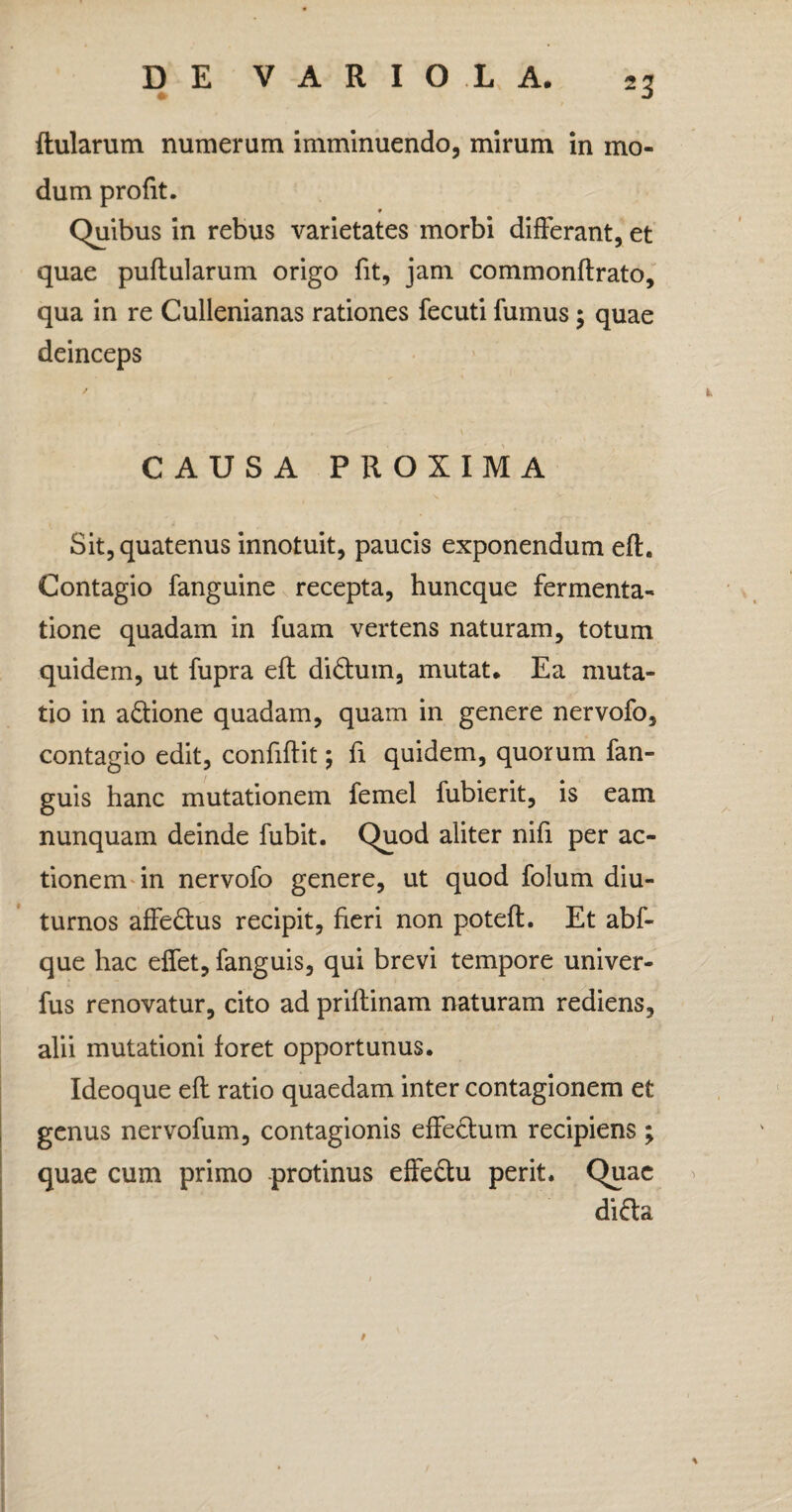 ftularum numerum imminuendo, mirum in mo¬ dum profit. * Quibus in rebus varietates morbi differant, et quae puftularum origo fit, jam commonftrato, qua in re Cullenianas rationes fecuti fumus; quae deinceps CAUSA PROXIMA Sit, quatenus innotuit, paucis exponendum eft. Contagio fanguine recepta, huncque fermenta- tione quadam in fuam vertens naturam, totum quidem, ut fupra eft didhnn, mutat* Ea muta¬ tio in a&ione quadam, quam in genere nervofo, contagio edit, confiftit; fi quidem, quorum fan- guis hanc mutationem femel fubierit, is eam nunquam deinde fubit. Quod aliter nifi per ac¬ tionem in nervofo genere, ut quod folum diu¬ turnos affedtus recipit, fieri non poteft. Et abf- que hac effet, fanguis, qui brevi tempore univer- fus renovatur, cito ad priftinam naturam rediens, alii mutationi foret opportunus. Ideoque eft ratio quaedam inter contagionem et genus nervofum, contagionis effe&um recipiens ; quae cum primo protinus effe&u perit. Quae difta #