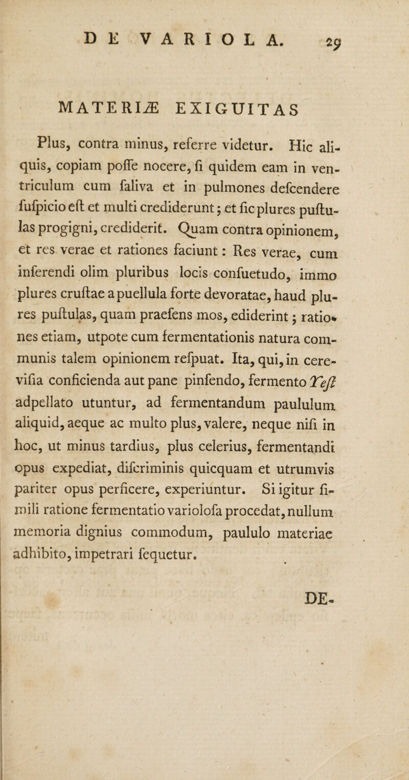 *9 MATERIiE EXIGUITAS Plus, contra minus, referre videtur. Hic ali¬ quis, copiam pofie nocere, fi quidem eam in ven¬ triculum cum faliva et in pulmones defcendere fufpicioeft et multi crediderunt; et ficplures pullu¬ las progigni, crediderit. Quam contra opinionem, et res verae et rationes faciunt: Res verae, cum inferendi olim pluribus locis confuetudo, immo plures crudae a puellula forte devoratae, haud plu- res puftulas, quam praefens mos, ediderint; ratio* nes etiam, utpote cum fermentationis natura com¬ munis talem opinionem refpuat. Ita, qui, in cere- vifia conficienda aut pane pinfendo, fermento Tejl adpellato utuntur, ad fermentandum paululum aliquid, aeque ac multo plus, valere, neque nifi in hoc, ut minus tardius, plus celerius, fermentandi opus expediat, difcriminis quicquam et utrumvis pariter opus perficere, experiuntur. Si igitur fi- mili ratione fermentatiovariolofa procedat,nullum memoria dignius commodum, paululo materiae adhibito, impetrari fequetur. DE-