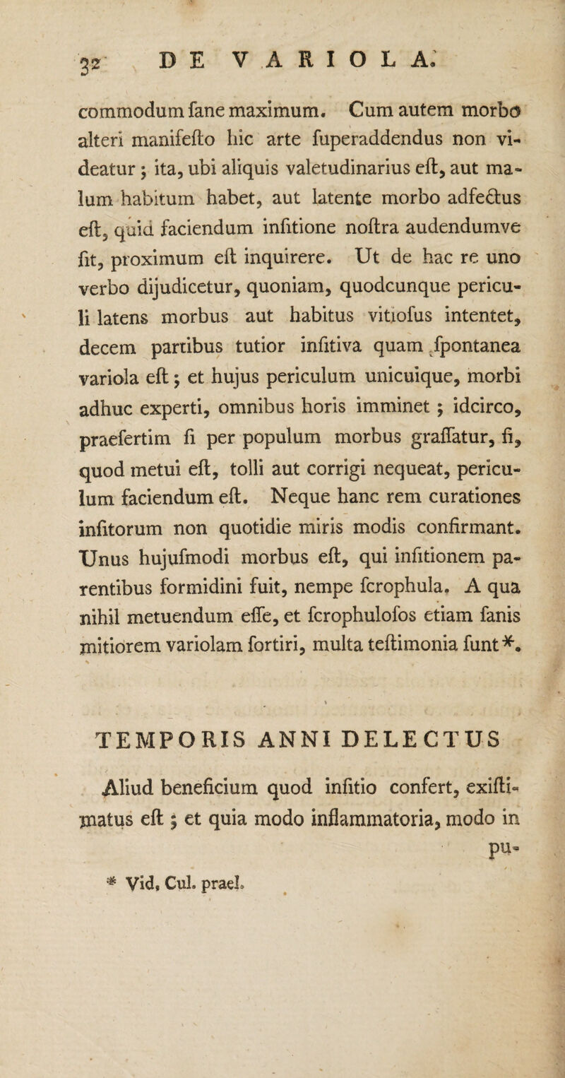 3* commodum fane maximum. Cum autem morbo alteri manifefto hic arte fuperaddendus non vi¬ deatur ; ita, ubi aliquis valetudinarius eft, aut ma¬ lum habitum habet, aut latente morbo adfe&us eft5 quid faciendum infitione noftra audendumve fit, proximum eft inquirere. Ut de hac re uno verbo dijudicetur, quoniam, quodcunque pericu¬ li latens morbus aut habitus vitiofus intentet, decem partibus tutior infitiva quam Tpontanea variola eft; et hujus periculum unicuique, morbi adhuc experti, omnibus horis imminet; idcirco, praefertim fi per populum morbus grafiatur, fi, quod metui eft, tolli aut corrigi nequeat, pericu¬ lum faciendum eft. Neque hanc rem curationes infitorum non quotidie miris modis confirmant. Unus hujufmodi morbus eft, qui infitionem pa¬ rentibus formidini fuit, nempe fcrophula. A qua nihil metuendum effe, et fcrophulofos etiam fanis mitiorem variolam fortiri, multa teftimonia funt*. TEMPORIS ANNI DELECTUS Aliud beneficium quod infitio confert, exifti» matus eft ; et quia modo inflammatoria, modo in pu- * Vid, CuL praeL