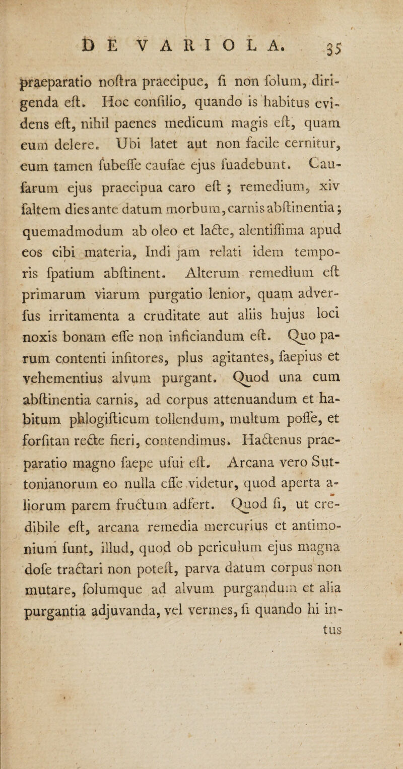 praeparatio noftra praecipue, fi non folum, diri¬ genda eft. Hoc confilio, quando is habitus evi¬ dens eft, nihil paenes medicum magis eft, quam eum delere. Uoi latet aut non facile cernitur, eum tamen fubefte caufae ejus fuadebunt. Cau- faruin ejus praecipua caro eft ; remedium, xiv faltem dies ante datum morbum, carnis abftinentia; quemadmodum ab oleo et la£te, alentiffima apud eos cibi materia, Indi jam relati idem tempo¬ ris fpatium abftinent. Alterum remedium eft. primarum viarum purgatio lenior, quam adver- fus irritamenta a cruditate aut aliis hujus loci noxis bonam efle non inficiandum eft. Quo pa¬ rum contenti infitores, plus agitantes, faepius et vehementius alvum purgant. Quod una cum abftinentia carnis, ad corpus attenuandum et ha¬ bitum phlogifticum tollendum, multum poffe, et forfitan recte fieri, contendimus. Hadtenus prae¬ paratio magno faepe ufui eft. Arcana vero Sut- tonianorum eo nulla effe videtur, quod aperta a- liorum parem fruHum adfert. Quod ft, ut cre¬ dibile eft, arcana remedia mercurius et antimo- nium funt, illud, quod ob periculum ejus magna dofe tra£tari non poteft, parva datum corpus non mutare, folumque ad alvum purgandum et alia purgantia adjuvanda, vel vermes, fi quando hi in¬ tus