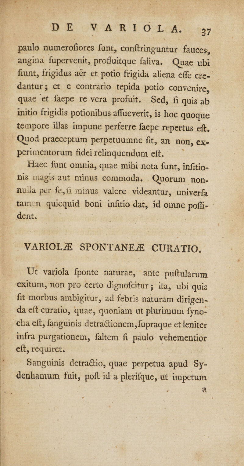 paulo numerofiores funt, conftringuntur fauces, angina fupervenit, profluitque faliva. Quae ubi fiunt, frigidus aer et potio frigida aliena effe cre¬ dantur; et e contrario tepida potio convenire, quae et faepe re vera profuit. Sed, fi quis ab initio frigidis potionibus affueverit, is hoc quoque tempore illas impune perferre faepe repertus eft. Quod praeceptum perpetuumne fit, an non, ex¬ perimentorum fidei relinquendum eft. Haec funt omnia, quae mihi nota funt, infitio- nis magis aut minus commoda. Quorum non- nu ia per fe, fi minus valere videantur, univerfa tamen qmcquid boni infitio dat, id omne pofll- dent. VARIOLAE SPONTANEiE CURATIO. Ut variola fponte naturae, ante pullularum exitum, non pro certo dignofcitur; ita, ubi quis fit morbus ambigitur, ad febris naturam dirigen¬ da eft curatio, quae, quoniam ut plurimum fyno- cha eit, ianguinis detradionem,fupraque et leniter infra purgationem, faltem fi paulo vehementior eft, requiret. Sanguinis detra&io, quae perpetua apud Sy- denhamum fuit, poft id a plerifque, ut impetum a