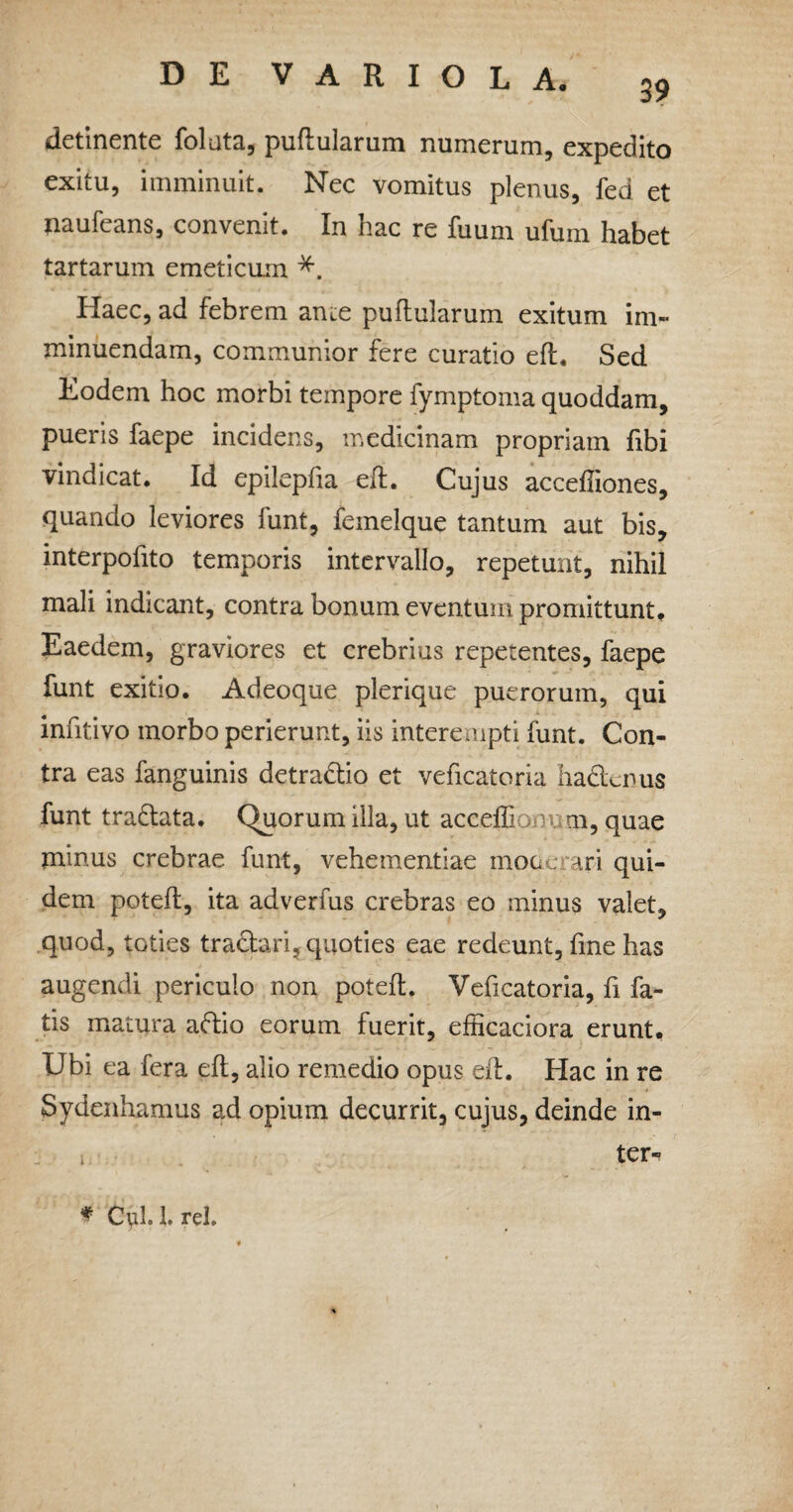 detinente folata, pullularum numerum, expedito exitu, imminuit. Nec vomitus plenus, fed et naufeans, convenit. In hac re fuum ufum habet tartarum emeticum *. Haec, ad febrem ance puftularum exitum im¬ minuendam, communior fere curatio eft. Sed Eodem hoc morbi tempore fymptoma quoddam, pueris faepe incidens, medicinam propriam fibi vindicat. Id epilepfia eft. Cujus acceffiones, quando leviores funt, femelque tantum aut bis, interpofito temporis intervallo, repetunt, nihil mali indicant, contra bonum eventum promittunt. Eaedem, graviores et crebrius repetentes, faepe funt exitio. Adeoque plerique puerorum, qui infitivo morbo perierunt, iis interempti funt. Con¬ tra eas fanguinis detradtio et veficatoria ha&enus funt trattata. Quorum illa, ut acceffio m, quae minus crebrae funt, vehementiae moderari qui¬ dem poteft, ita adverius crebras eo minus valet, quod, toties tractari, quoties eae redeunt, fme has augendi periculo non poteft. Veficatoria, fi fa¬ tis matura aftio eorum fuerit, efficaciora erunt. Ubi ea fera eft, alio remedio opus eft. Hac in re Sydenhamus ad opium decurrit, cujus, deinde in- i ter- * Ctyl. 1. rei.