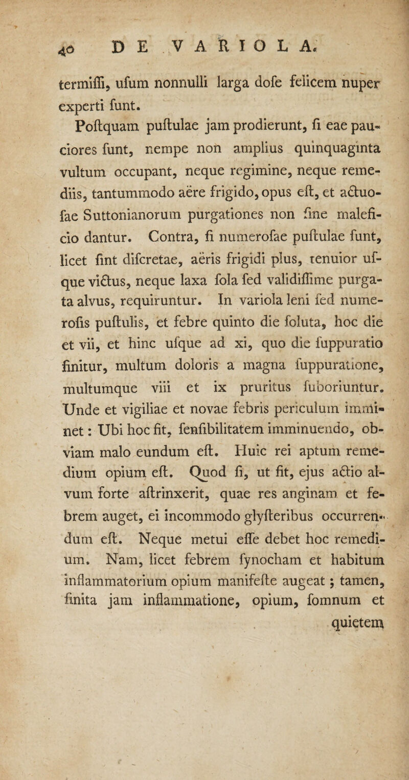 4p termiffi, ufum nonnulli larga dofe felicem nuper experti funt. Poltquam pullulae jam prodierunt, fi eae pau- ciores funt, nempe non amplius quinquaginta vultum occupant, neque regimine, neque reme¬ diis, tantummodo aere frigido, opus ell, et aftuo- fae Suttonianorum purgationes non fine malefi¬ cio dantur. Contra, fi numerofae pullulae funt, licet fint difcretae, aeris frigidi plus, tenuior uf- que vi£lus, neque laxa fola fed validiffime purga¬ ta alvus, requiruntur. In variola leni fed nume- rofis pullulis, et febre quinto die foluta, hoc die et vii, et hinc ufque ad xi, quo die fuppuratio finitur, multum doloris a magna fuppuratione, multumque viii et ix pruritus fuboriuntur. Unde et vigiliae et novae febris periculum immi» net: Ubi hoc fit, fenfibilitatem imminuendo, ob¬ viam malo eundum ell. Huic rei aptum reme¬ dium opium ell. Quod fi, ut fit, ejus a&io al¬ vum forte allrinxerit, quae res anginam et fe¬ brem auget, ei incommodo glylteribus occurren¬ dum ell. Neque metui elfe debet hoc remedi¬ um. Nam, licet febrem fynocham et habitum inflammatorium opium manifelle augeat; tamen, finita jam inflammatione, opium, fomnum et quietem /