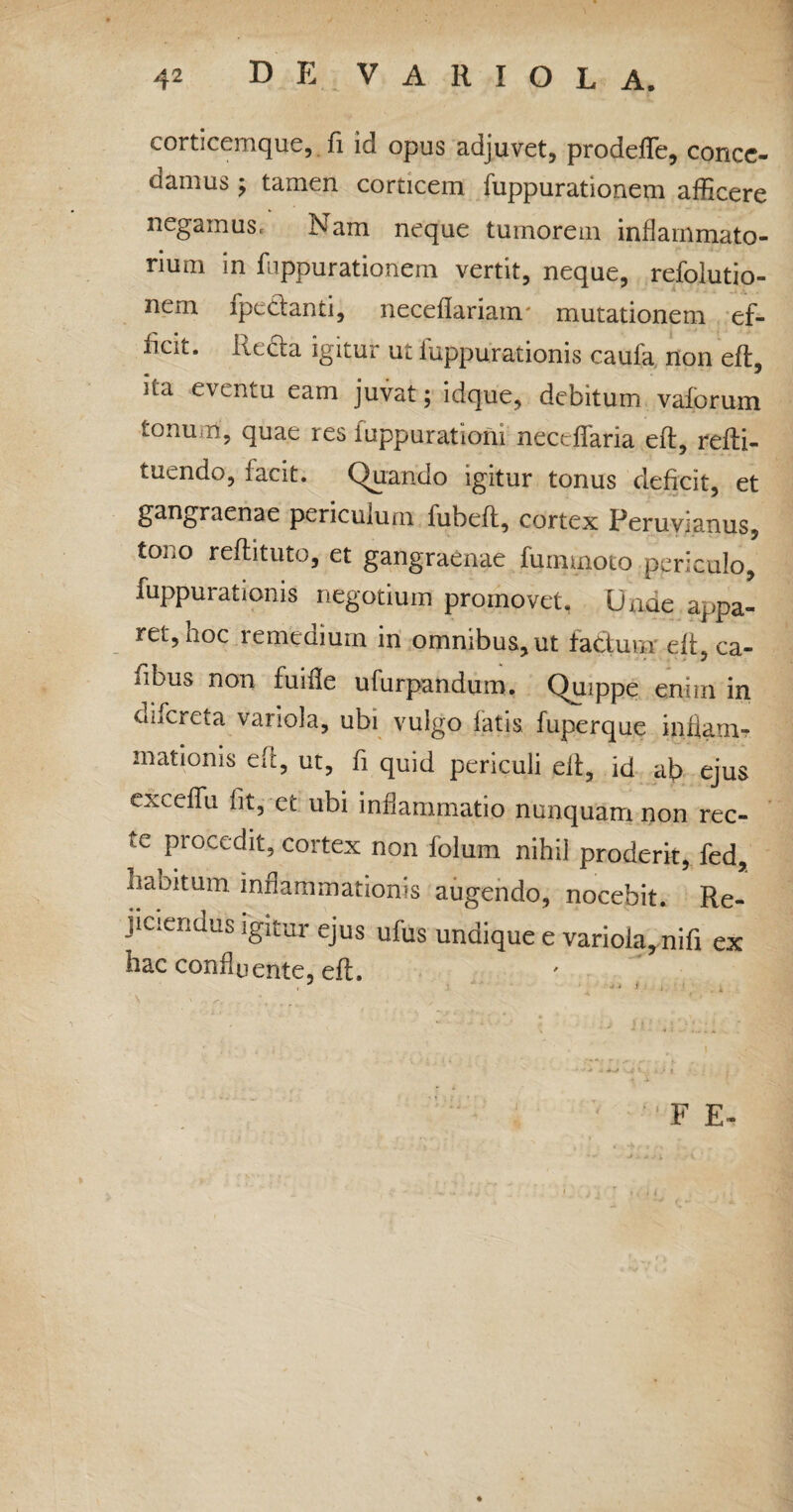 corticemque, fi iq opus adjuvet, prodefle, conce¬ damus ; tamen corticem fuppurationem afficere negamus. Nam neque tumorem inflammato¬ rium in fuppurationem vertit, neque, refolutio- nem fpe&anti, neceflarianr mutationem ef¬ ficit. kecta igitur ut iuppurationis caufa non eft, Ua eventu eam juvat; idque, debitum vaforum tonum, quae res iuppurationi neceffaria eft, refti- tuendo, facit. Quando igitur tonus deficit, et gangraenae periculum fubefl, cortex Peruyianus, tono reftituto, et gangraenae fummoto periculo, fuppurationis negotium promovet. Unde appa¬ ret, hoc remedium in omnibus, ut facium eft, ca- fibus non fuifle ufurpandum. Quippe enim in difereta variola, ubi vulgo fatis fuperque indam? mationis eft, ut, fi quid periculi elt, id ab ejus exceffu fit, et ubi inflammatio nunquam non rec¬ te procedit, cortex non folum nihil proderit, fed, haoitum inflammationis augendo, nocebit. Re- jiciendus igitur ejus ufus undique e variola, nifi ex hac confluente, eft. F E-