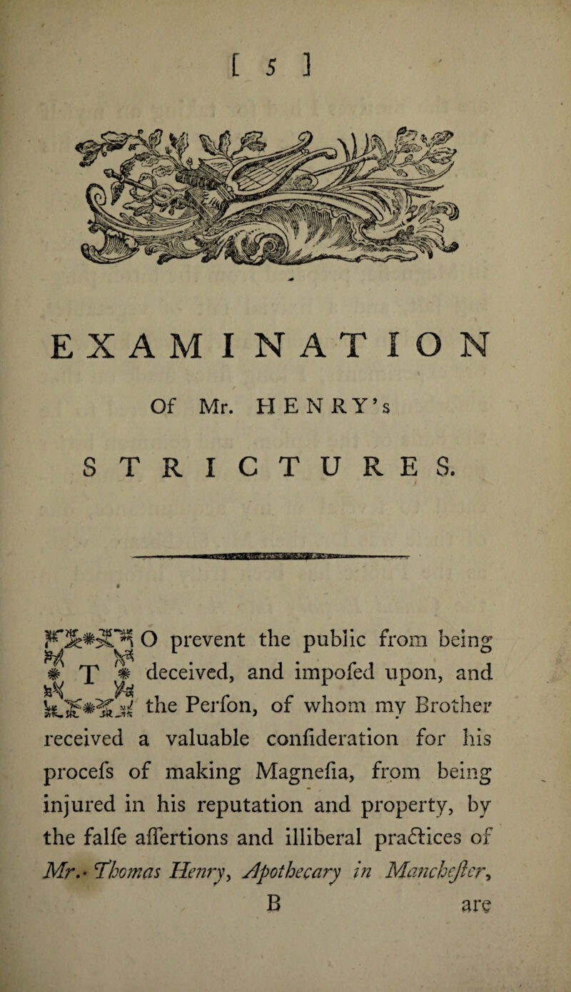 EXAMINATION Of Mr. HENRY’S STRICTURES. O prevent the public from being m T % deceived, and impofed upon, and the Perfon, of whom my Brother received a valuable confideration for his procefs of making Magnefia, from being injured in his reputation and property, by the falfe affertions and illiberal practices of Mr.- Thomas Henry, apothecary in Manchester, B are