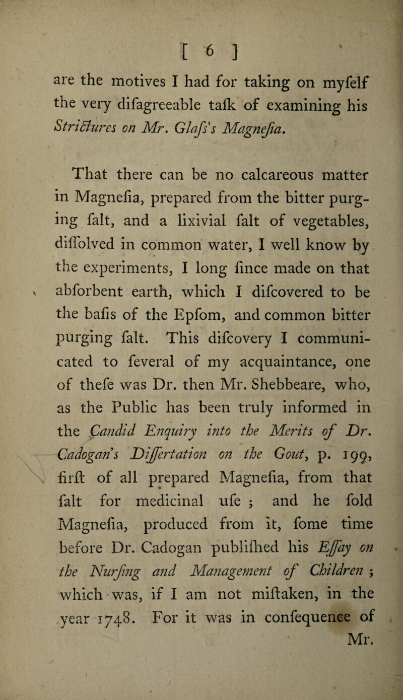 are the motives I had for taking on myfelf the very difagreeable talk of examining his Strictures on Mr. Glafss Magnejia. \ That there can be no calcareous matter in Magnefia, prepared from the bitter purg¬ ing fait, and a lixivial fait of vegetables, dilfolved in common water, I well know by the experiments, I long fince made on that x abforbent earth, which I difcovered to be the bafis of the Epfom, and common bitter purging fait. This difcovery I communi¬ cated to feveral of my acquaintance, one of thefe was Dr. then Mr. Shebbeare, who, as the Public has been truly informed in the Candid Enquiry into the Merits of Dr. Cadogan's Differ tat ion on the Gout, p. 195, \ firft of all prepared Magnefia, from that fait for medicinal ufe ; and he fold Magnefia, produced from it, fome time before Dr. Cadogan publifhed his Effay on the Nurfng and Management of Children ; which-was, if I am not miftaken, in the year 1748. For it was in confequence of Mr.