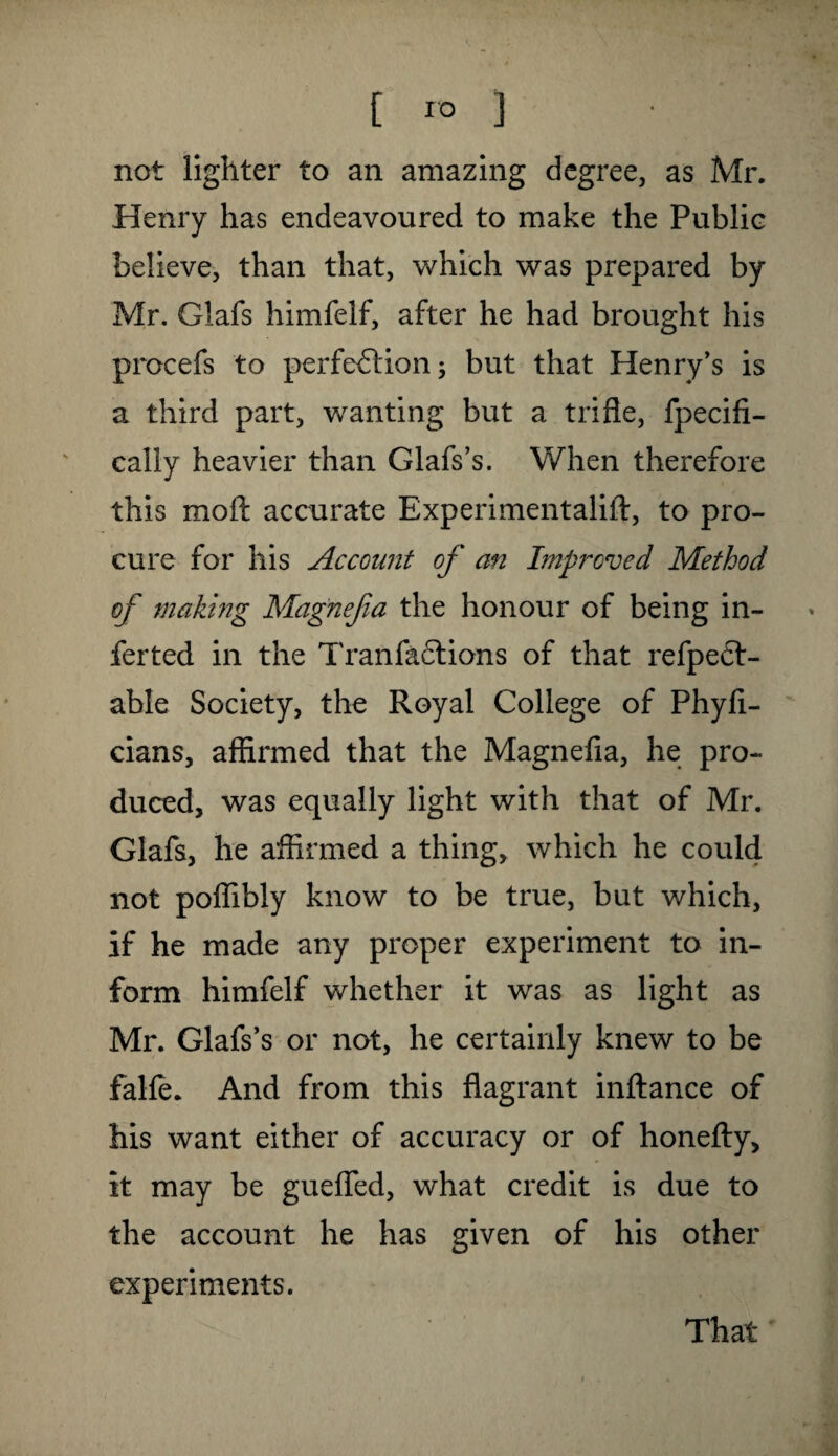not lighter to an amazing degree, as Mr. Henry has endeavoured to make the Public believe, than that, which was prepared by Mr. Glafs himfelf, after he had brought his procefs to perfection; but that Henry's is a third part, wanting but a trifle, fpecifi- cally heavier than Glafs’s. When therefore this molt accurate Experimentalift, to pro¬ cure for his Account of an Improved Method of making Magnefa the honour of being in- ferted in the Tran factions of that refpedt- able Society, the Royal College of Phyfi- cians, affirmed that the Magnefia, he pro¬ duced, was equally light with that of Mr. Glafs, he affirmed a thing, which he could, not poffibly know to be true, but which, if he made any proper experiment to in¬ form himfelf whether it was as light as Mr. Glafs’s or not, he certainly knew to be falfe. And from this flagrant inftance of his want either of accuracy or of honefty, it may be guefled, what credit is due to the account he has given of his other experiments. That