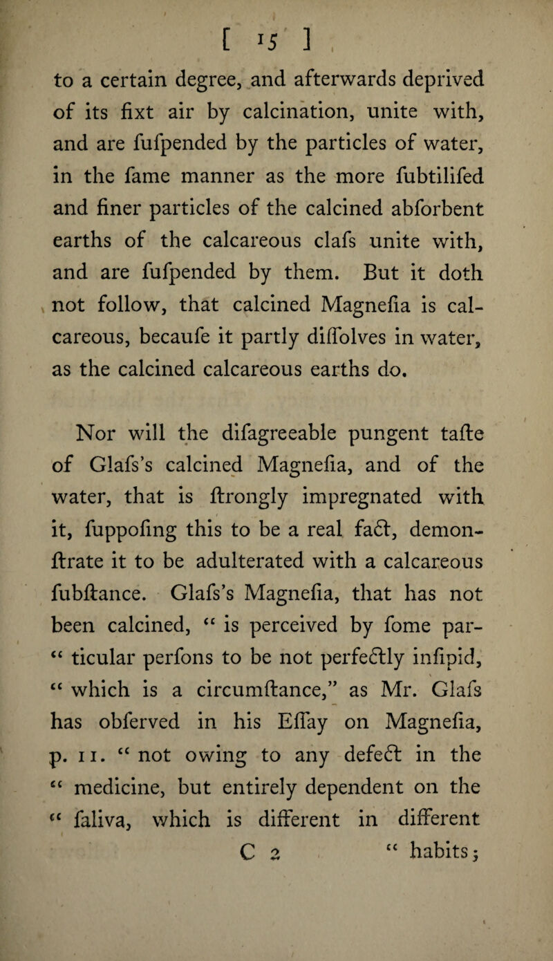 I to a certain degree, and afterwards deprived of its fixt air by calcination, unite with, and are fufpended by the particles of water, in the fame manner as the more fubtilifed and finer particles of the calcined abforbent earths of the calcareous clafs unite with, and are fufpended by them. But it doth not follow, that calcined Magnefia is cal¬ careous, becaufe it partly diffolves in water, as the calcined calcareous earths do. Nor will the difagreeable pungent tafte of Glafs’s calcined Magnefia, and of the water, that is ftrongly impregnated with 1 it, fuppofing this to be a real fa£t, demon- ftrate it to be adulterated with a calcareous fubftance. Glafs’s Magnefia, that has not been calcined, “ is perceived by fome par- “ ticular perfons to be not perfectly infipid, \ “ which is a circumftance,” as Mr. Glafs has obferved in his Efiay on Magnefia, p. 11. “ not owing to any defeat in the c< medicine, but entirely dependent on the €C faliva, which is different in different C z “ habits -y