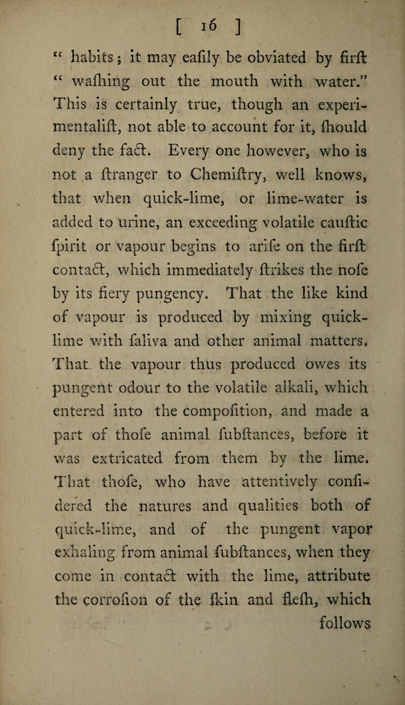 cc habits; it may eafily be obviated by firft “ wafhing out the mouth with water.” This is certainly true, though an experi- mentalift, not able to account for it, fhould deny the faff. Every one however, who is not a ftranger to Chemiftry, well knows, that when quick-lime, or lime-water is added to urine, an exceeding volatile cauftic fpirit or vapour begins to arife on the firft contact, which immediately ftrikes the nofe by its fiery pungency. That the like kind of vapour is produced by mixing quick¬ lime with faliva and other animal matters. That the vapour thus produced owes its pungent odour to the volatile alkali, which entered into the compofition, and made a part of thofe animal fubftances, before it was extricated from them by the lime. That thofe, who have attentively confi- dered the natures and qualities both of quick-lime, and of the pungent vapor exhaling from animal fubftances, when they come in contact with the lime, attribute the corrofion of the fkin and ftefh, which follows