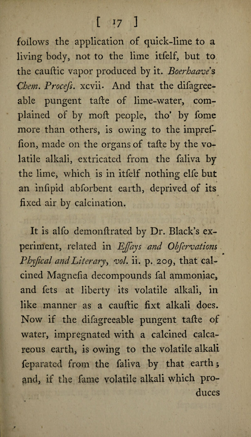 follows the application of quick-lime to a living body, not to the lime itfelf, but to the cauftic vapor produced by it. Boerhaave s Chem. Procefs. xcvii. And that the difagree- able pungent tafte of lime-water, com¬ plained of by moft people, tho’ by fome more than others, is owing to the impref- fion, made on the organs of tafte by the vo¬ latile alkali, extricated from the faliva by the lime, which is in itfelf nothing elfe but an infipid abforbent earth, deprived of its fixed air by calcination. It is alfo demonftrated by Dr. Black’s ex¬ periment, related in EJ/dys and Obfervatiom Phyfical and Literary, <vol. ii. p. 209, that cal¬ cined Magnefia decompounds fal ammoniac, and fets at liberty its volatile alkali, in like manner as a cauftic fixt alkali does. Now if the difagreeable pungent tafte of water, impregnated with a calcined calca¬ reous earth, is owing to the volatile alkali feparated from the faliva by that earth; and, if the fame volatile alkali which pro¬ duces r