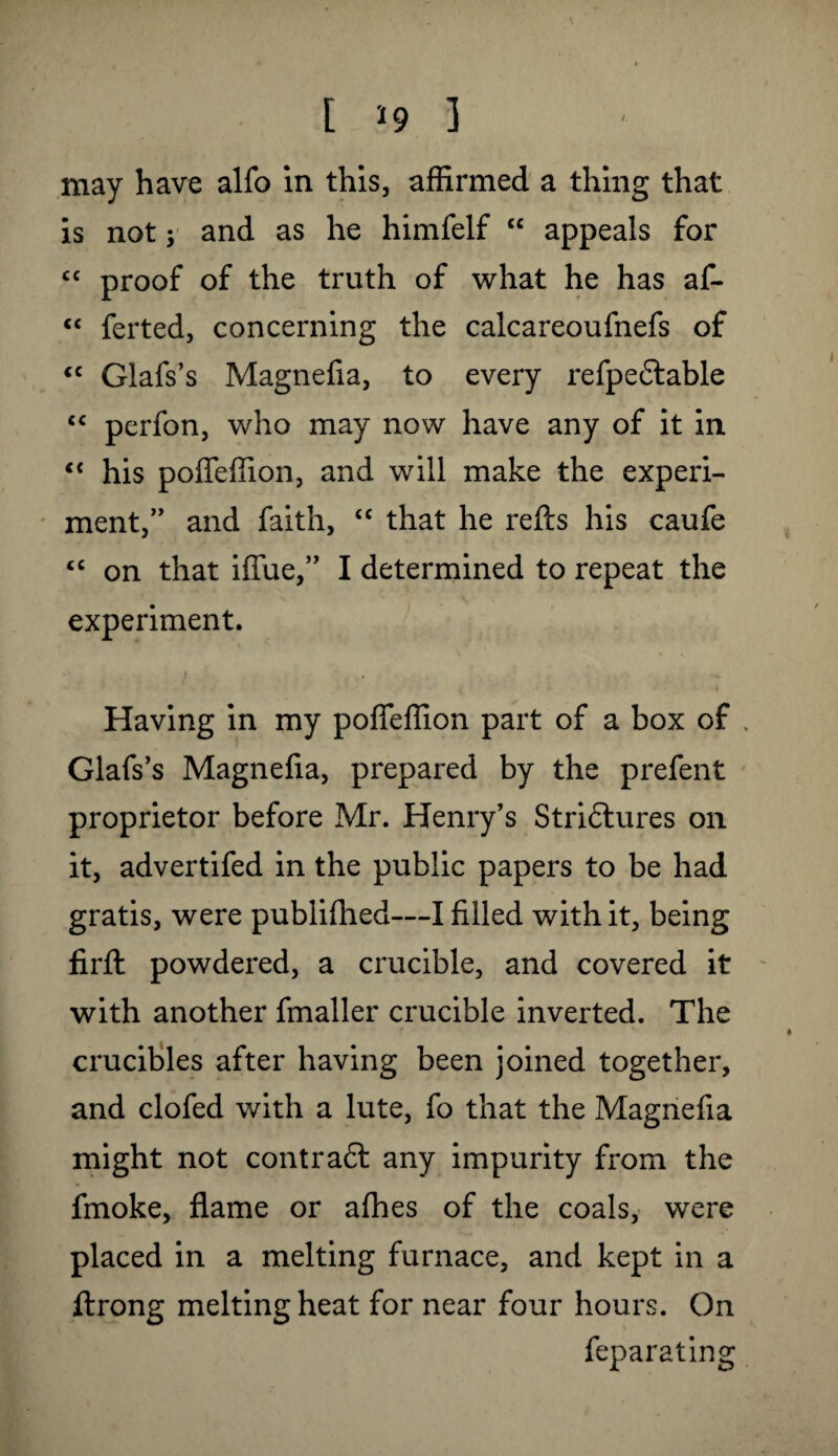 may have alfo in this, affirmed a thing that is not; and as he himfelf “ appeals for “ proof of the truth of what he has af- “ ferted, concerning the calcareoufnefs of <c Glafs’s Magnefia, to every refpeftable “ perfon, who may now have any of it in “ his poffeffion, and will make the experi¬ ment,” and faith, “ that he refts his caufe “ on that iffue,” I determined to repeat the experiment. i » , v i Having in my poffeffion part of a box of , Glafs’s Magnefia, prepared by the prefent proprietor before Mr. Henry’s Striflures on it, advertifed in the public papers to be had gratis, were publifhed—I filled with it, being firft powdered, a crucible, and covered it with another fmaller crucible inverted. The crucibles after having been joined together, and clofed with a lute, fo that the Magnefia might not contra6t any impurity from the fmoke, flame or afhes of the coals, were placed in a melting furnace, and kept in a ftrong melting heat for near four hours. On feparating