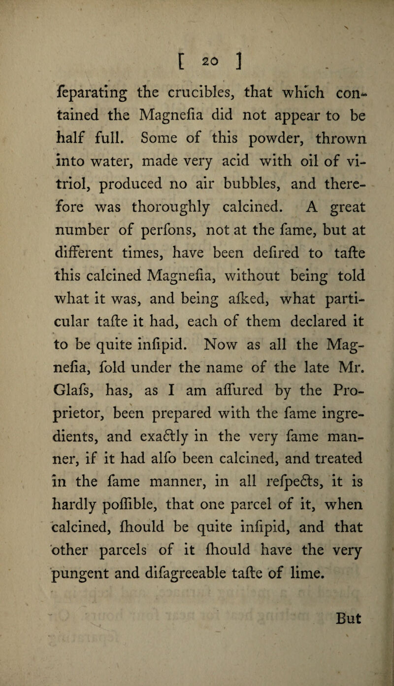 feparating the crucibles, that which com- tained the Magnefia did not appear to be half full. Some of this powder, thrown into water, made very acid with oil of vi¬ triol, produced no air bubbles, and there¬ fore was thoroughly calcined. A great number of perfons, not at the fame, but at different times, have been defired to tafte this calcined Magnefia, without being told what it was, and being afked, what parti¬ cular tafte it had, each of them declared it to be quite infipid. Now as all the Mag¬ nefia, fold under the name of the late Mr. Glafs, has, as I am aflured by the Pro¬ prietor, been prepared with the fame ingre¬ dients, and exaftly in the very fame man¬ ner, if it had alfo been calcined, and treated in the fame manner, in all refpefts, it is hardly poflible, that one parcel of it, when calcined, fhould be quite infipid, and that other parcels of it fhould have the very pungent and difagreeable tafte of lime. But