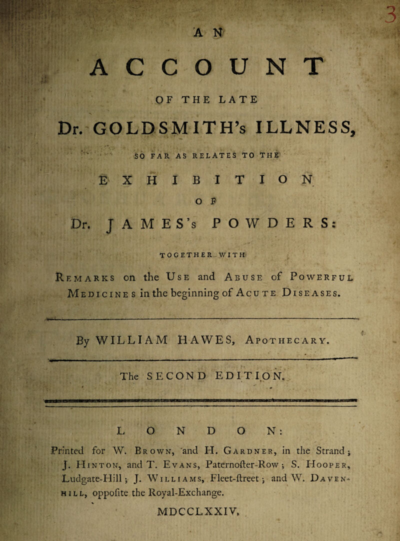 A N ACCOUNT 9* BBjv •’ • * • / OFTHELATE V, Dr. GOLDSMITH’S ILLNESS, SO FAR AS RELATES TO THE E XHIBITION * • •- «r O F Dr. JAMES’s POWDERS: TOGETHER-WITH Remarks on the Use and Abuse of Powerful Medicines in the beginning of Acute Diseases. By WILLIAM HAWES, Apothecary. The SECOND EDITION. LONDON: Printed for W. Brown, 'and LI. Gardner, in the Strand $ J. LIinton, and T. Evans, Paternoder-Row; S. Hooper, Ludgate-Llill; J* Williams, Fleet-dreet; and W. Daven- hill, oppofte the Royal-Exchange. MDCCLXXIV.