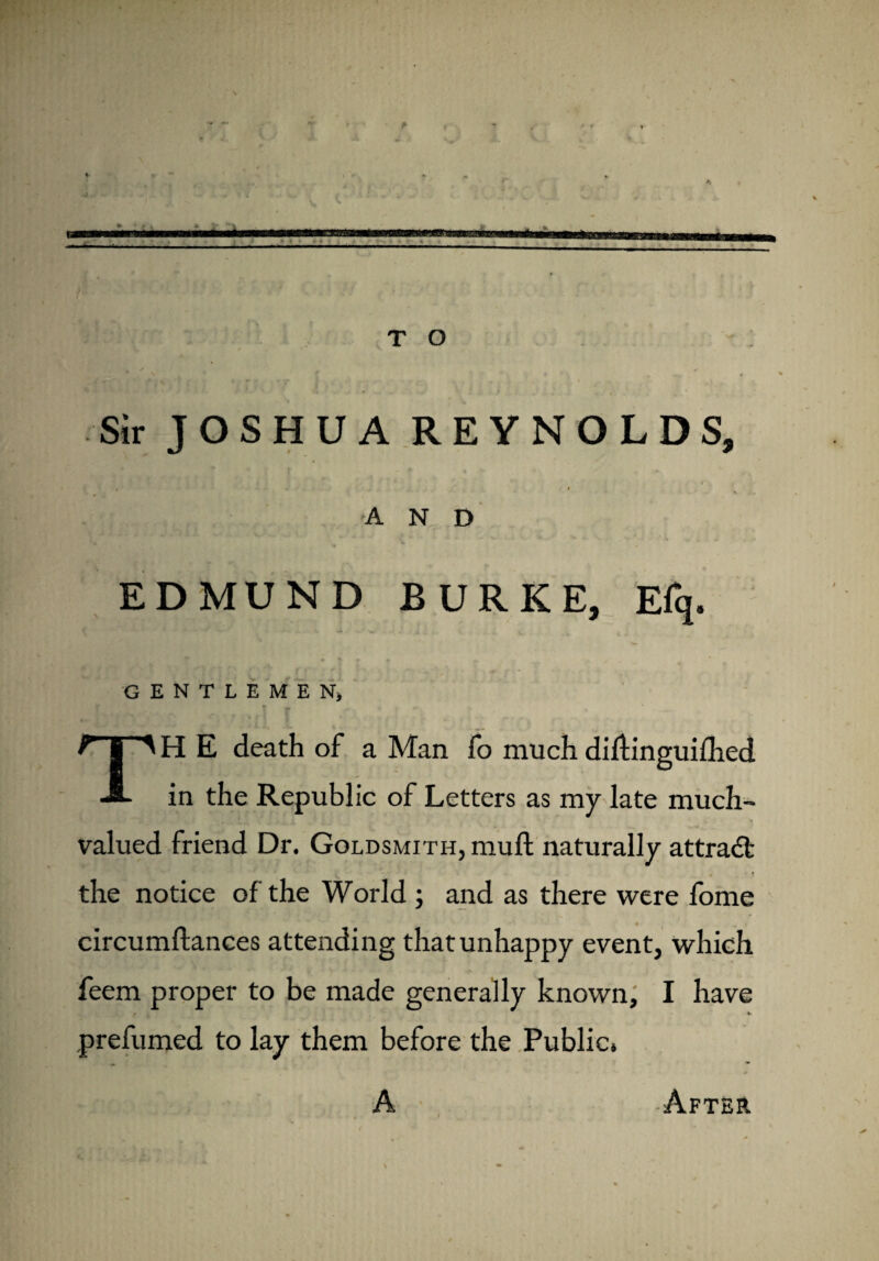 .. ■.. T O Sir JOSHUA REYNOLDS, « I AND EDMUND BURKE, Efq. GENTLEMEN) TH E death of a Man fo much dirtinguiflied in the Republic of Letters as my late much¬ valued friend Dr. Goldsmith, mull naturally attract the notice of the World ; and as there were fome circumftances attending that unhappy event, which feem proper to be made generally known, I have prefumed to lay them before the Public. A After