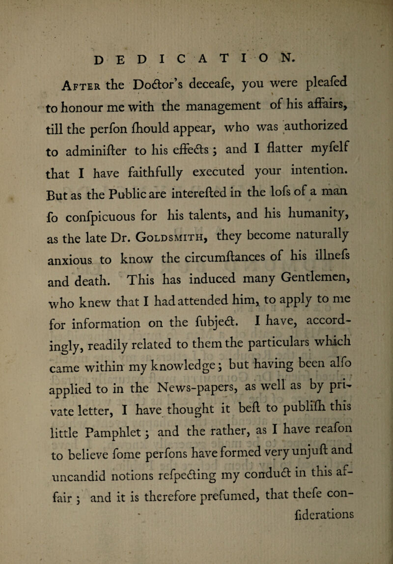 dedication. After the Dodor’s deceafe, you were pleafed to honour me with the management of his affairs, till the perfon fhould appear, who was authorized to adminifter to his efleds; and I flatter myfelf that I have faithfully executed your intention. But as the Public are interefted in the lofs of a man fo confpicuous for his talents, and his humanity, as the late Dr. Goldsmith, they become naturally anxious to know the circumflances of his illnefs and death. This has induced many Gentlemen, who knew that I had attended him, to apply to me for information on the fubjed. I have, accord¬ ingly, readily related to them the particulars which came within my knowledge; but having been alfo applied to in the News-papers, as well as by pri¬ vate letter, I have thought it bell to publifh this little Pamphlet; and the rather, as I have reafon to believe fome perfons have formed veryunjufl and r uncandid notions refpeding my condud in this ai- fair ; and it is therefore prefumed, that thefe con- fiderations