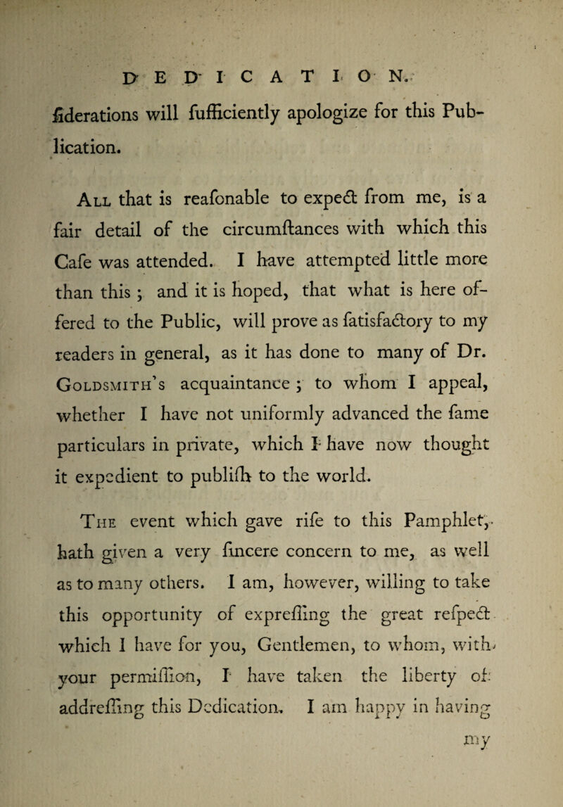 ^derations will fufficiently apologize for this Pub¬ lication. * All that is reafonable to expert from me, is a fair detail of the circumftances with which this ^ ■..s' y k Cafe was attended. I have attempted little more than this; and it is hoped, that what is here of¬ fered to the Public, will prove as fatisfadtory to my readers in general, as it has done to many of Dr. Goldsmith’s acquaintance ; to whom I appeal, whether I have not uniformly advanced the fame particulars in private, which I; have now thought it expedient to publifh to the world. The event which gave rile to this Pamphlet,- hath given a very fuicere concern to me, as well as to many others. I am, however, willing to take this opportunity of expreffing the great refpedt. which I have for you, Gentlemen, to whom, wi thi your permiflion, I have taken the liberty of: addreffmg this Dedication. I am happy in having my