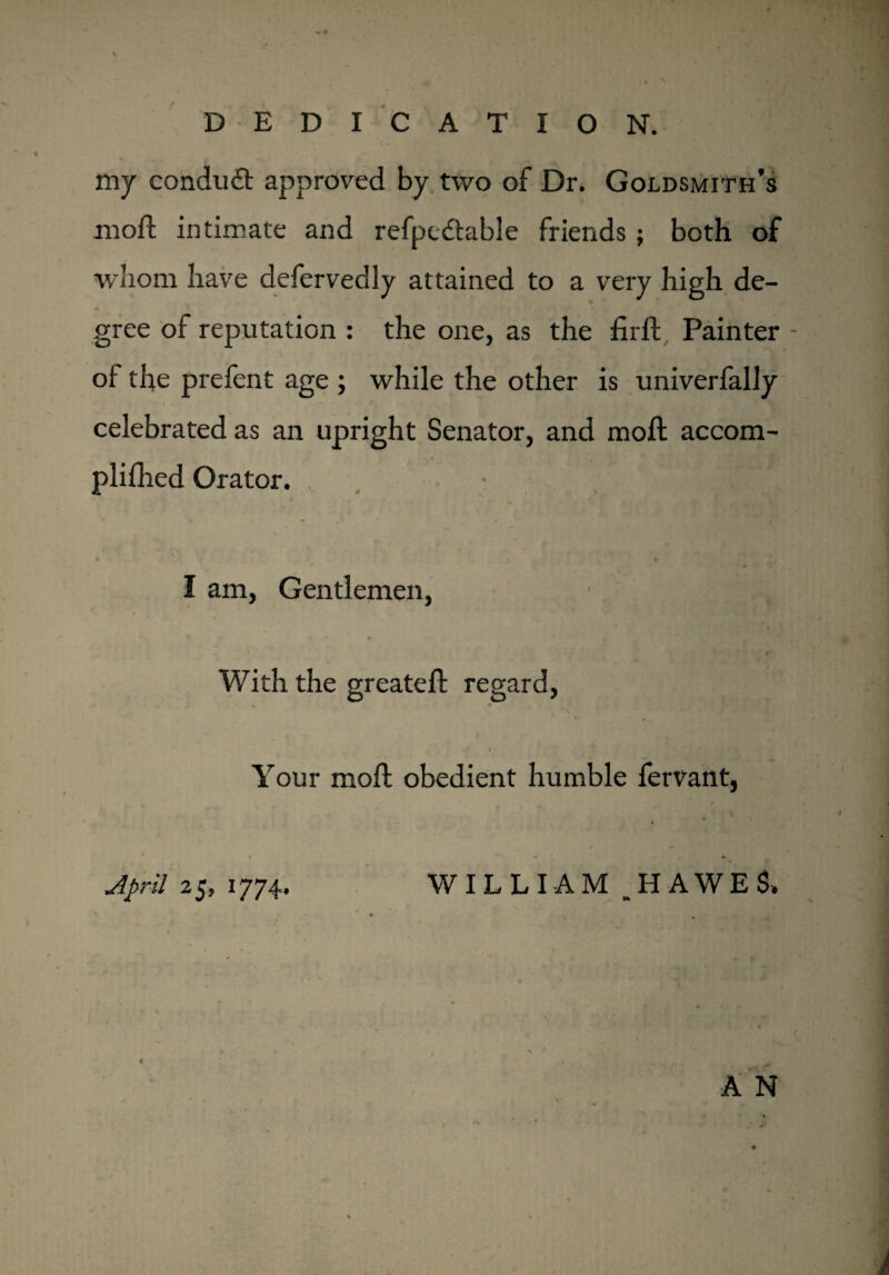 \ DEDICATION. my conduit approved by two of Dr. Goldsmith’s mod: intimate and refpcitable friends ; both of whom have defervedly attained to a very high de¬ gree of reputation : the one, as the firft Painter of the prefent age ; while the other is univerfally celebrated as an upright Senator, and mod: accom- plifhed Orator. * I I am. Gentlemen, With the greated: regard, v * 4 Your mod: obedient humble fervant, April 25, 1774. WILLIAM ,H AWES. * A N