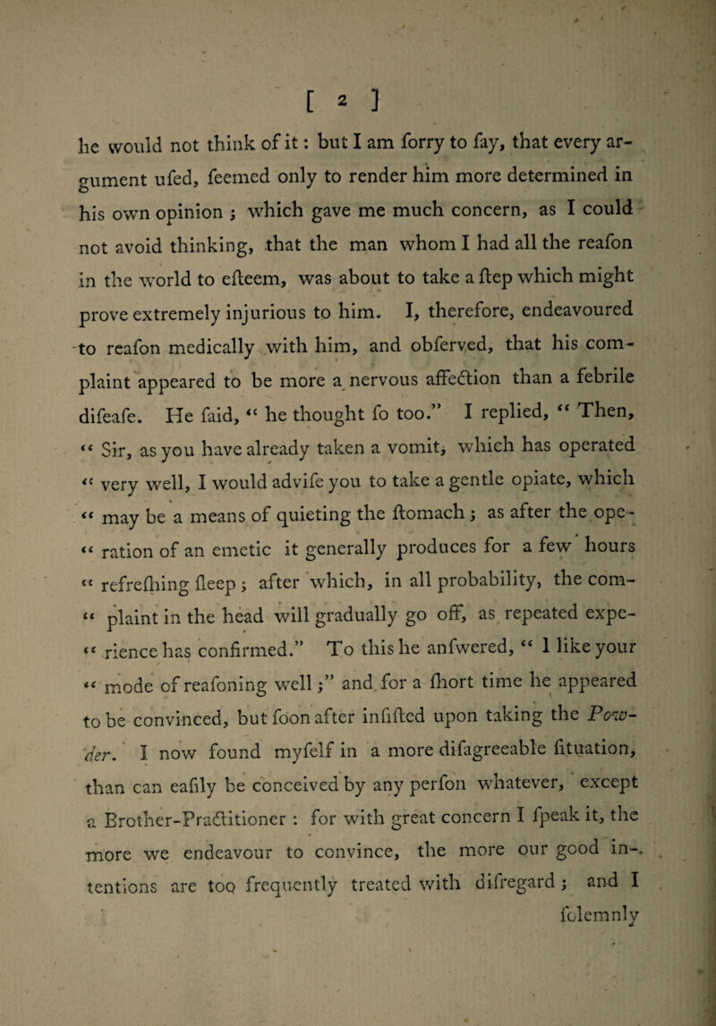 he would not think of it: but I am forry to fay, that every ar¬ gument ufed, feemed only to render him more determined in his own opinion ; which gave me much concern, as I could not avoid thinking, that the man whom I had all the reafon in the world to efleem, was about to take a ftep which might prove extremely injurious to him. I, therefore, endeavoured to reafon medically with him, and obferved, that his com¬ plaint appeared to be more a nervous affection than a febrile difeafe. He faid, “ he thought fo too.” I replied, “ Then, “ Sir, as you have already taken a vomit, which has operated <c very well, I would advife you to take a gentle opiate, which <c may be a means of quieting the flomach , as after the ope - <( ration of an emetic it generally produces for a few hours cc refrefhing ileep 5 after which, in all probability, the com- “ plaint in the head will gradually go off, as repeated expe¬ ct rience has confirmed.” To this he anfwered, “ 1 like your (< mode of reafoning welland for a fliort time he appeared to be convinced, but foon after infilled upon taking the Pow¬ der. 1 now found myfelf in a more difagreeable fituation, than can eafily be conceived by any perfon whatever, except a Brolher-Pradlitioner : for with great concern I fpeak it, the more we endeavour to convince, the more our good in-, tentions are too frequently treated with difregard; and I folemnly