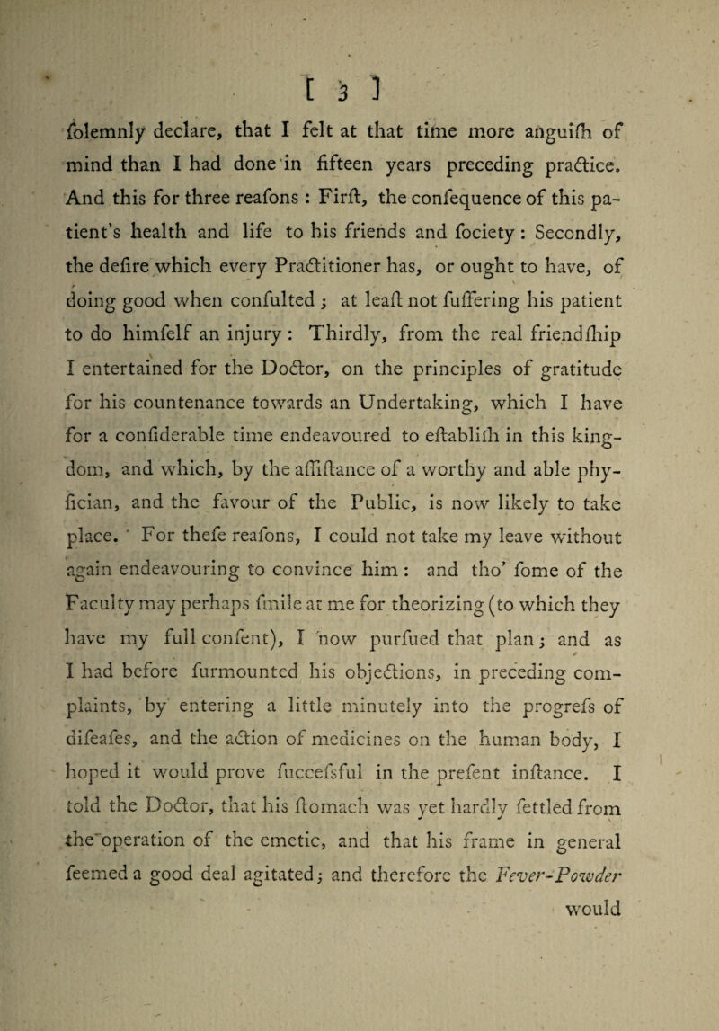 Solemnly declare, that I felt at that time more anguifii of mind than I had done in fifteen years preceding practice* And this for three reafons : Firft, the confequence of this pa¬ tient’s health and life to his friends and fociety : Secondly, the defire which every Practitioner has, or ought to have, of * * • \ r doing good when confulted ; at leaft not fuffering his patient to do himfelf an injury : Thirdly, from the real friendihip \ * _ I entertained for the DoCtor, on the principles of gratitude for his countenance towards an Undertaking, which I have for a considerable time endeavoured to eftablifh in this kine- o dom, and which, by the afliftance of a worthy and able phy- fician, and the favour of the Public, is now likely to take place. ’ For thefe reafons, I could not take my leave without again endeavouring to convince him : and tho’ fome of the Faculty may perhaps finile at me for theorizing (to which they have my full confent), I now purfued that plan; and as I had before Surmounted his objections, in preceding com¬ plaints, by entering a little minutely into the progrefs of difeafes, and the action of medicines on the human body, I hoped it would prove fuccefsful in the prefent inftance. I told the Dodtor, that his Stomach was yet hardly Settled from the'operation of the emetic, and that his frame in general Seemed a good deal agitated; and therefore the Fever-Powder would