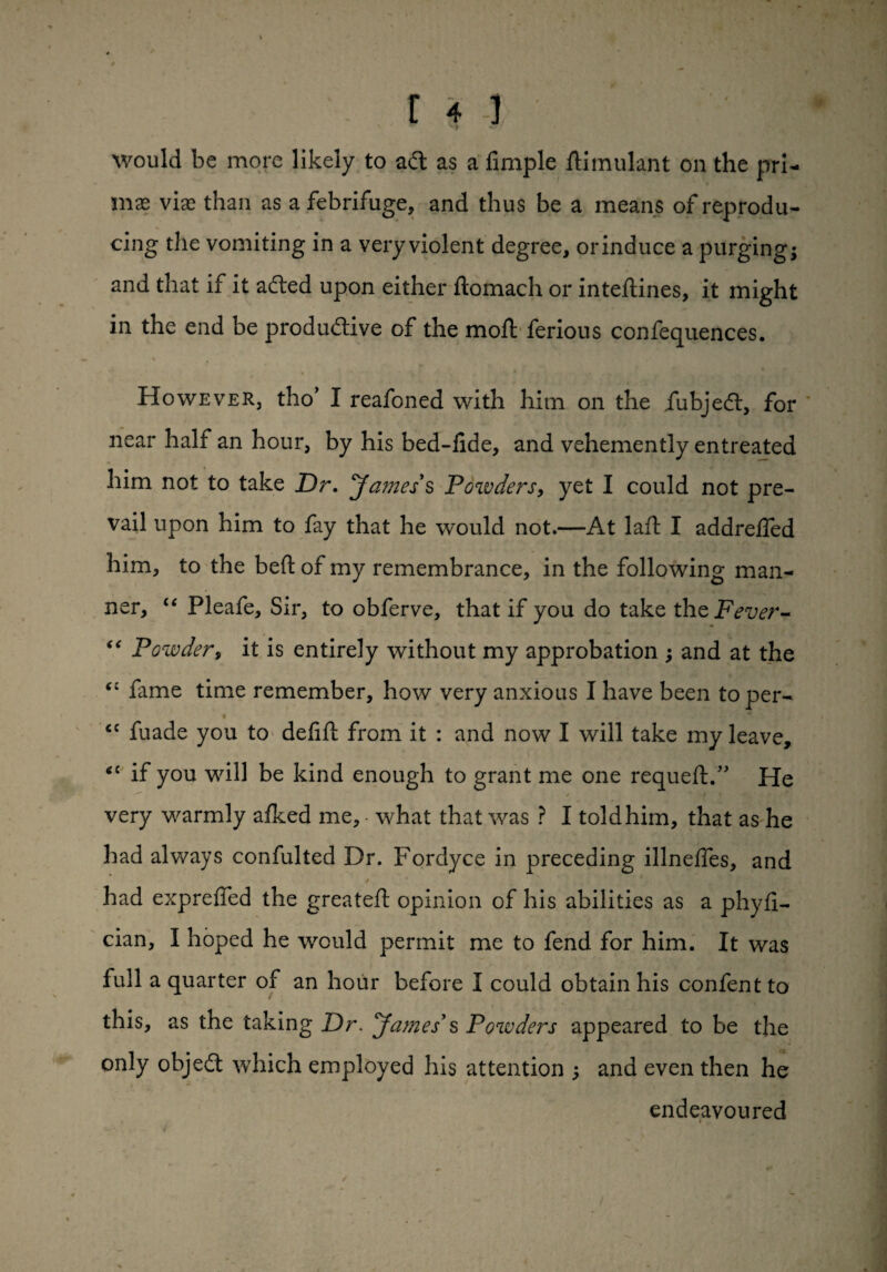 would be more likely to ad as a Ample ftimulant on the pri¬ mal vise than as a febrifuge, and thus be a means of reprodu¬ cing the vomiting in a very violent degree, or induce a purging; and that if it aded upon either ftomach or inteftines, it might in the end be produdive of the molt ferious confequences. However, tho* I reafoned with him on the fubjed, for near half an hour, by his bed-lide, and vehemently entreated him not to take Dr. James’s Powders, yet I could not pre¬ vail upon him to fay that he would not.—At laft I addrelled him, to the belt of my remembrance, in the following man¬ ner, “ Pleafe, Sir, to obferve, that if you do take theFever- “ Powder, it is entirely without my approbation ; and at the (i fame time remember, how very anxious I have been toper- ‘c fuade you to delilt from it : and now I will take my leave, <c if you will be kind enough to grant me one requelt.” He / f 1 ‘I*.. ' ,r ' very warmly allied me, what that was ? I told him, that as he had always confulted Dr. Fordyce in preceding illneffes, and S had exprelfed the greatell opinion of his abilities as a phyli- cian, I hoped he would permit me to fend for him. It was full a quarter of an hour before I could obtain his confent to this, as the taking Dr. James’s Powders appeared to be the only objed which employed his attention ; and even then he endeavoured