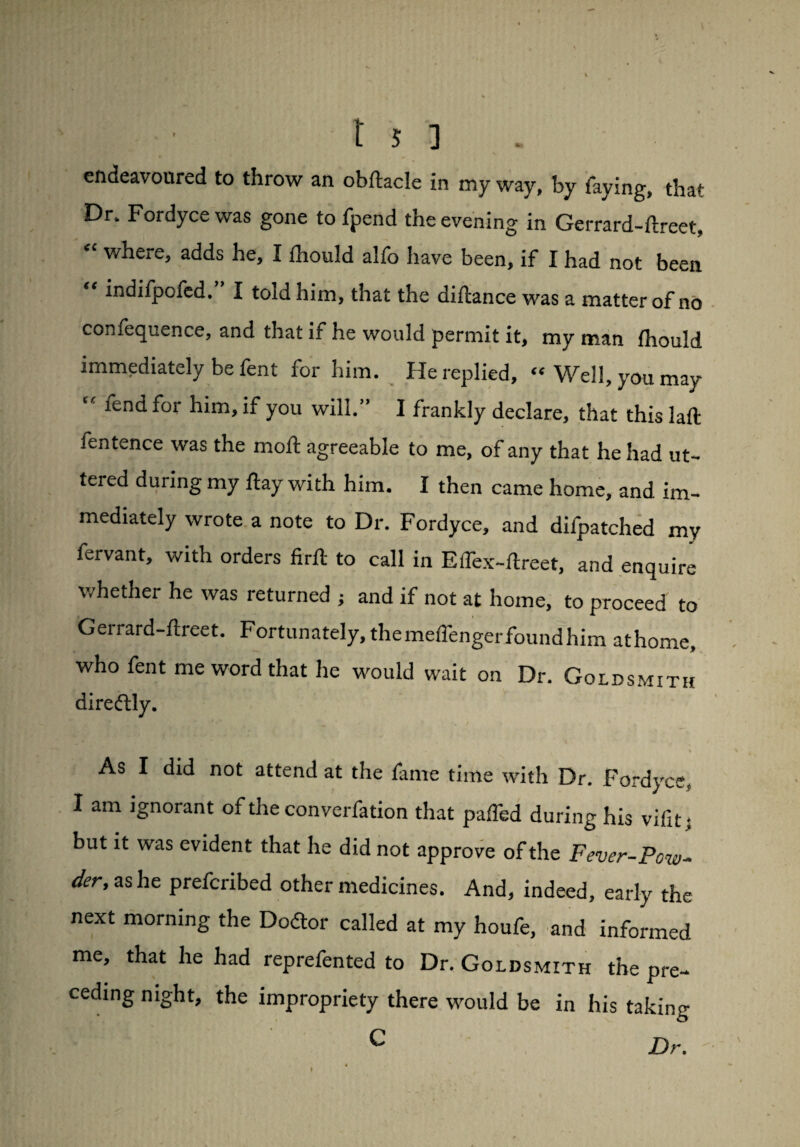 endeavoured to throw an obftacle in my way, by faying, that Dr- Fordyce was gone to fpend the evening in Gerrard-ftreet, “ where, adds he, I fhould alfo have been, if I had not been “ indifpofed. I told him, that the diftance was a matter of no confequence, and that if he would permit it, my man fhould immediately be fent for him. He replied, “Well, you may “ lend for him, if you will.” I frankly declare, that this laft ientence was the moil agreeable to me, of any that he had ut¬ tered during my flay with him. I then came home, and im¬ mediately wrote a note to Dr. Fordyce, and difpatched mv fervant, with orders firft to call in Eflex-ftreet, and enquire whether he was returned j and if not at home, to proceed to Gerrard-ftreet. Fortunately, the meifenger found him athome who fent me word that he would wait on Dr. Goldsmith direftly. , \ As I did not attend at the fame time with Dr. Fordyce, I am ignorant of the converfation that palled during his vifit : but it was evident that he did not approve of the Fever-Pow- der'as he prefcribed other medicines. And, indeed, early the next morning the Doctor called at my houfe, and informed me, that he had reprefented to Dr. Goldsmith the pre¬ ceding night, the impropriety there would be in his taking C Dr.