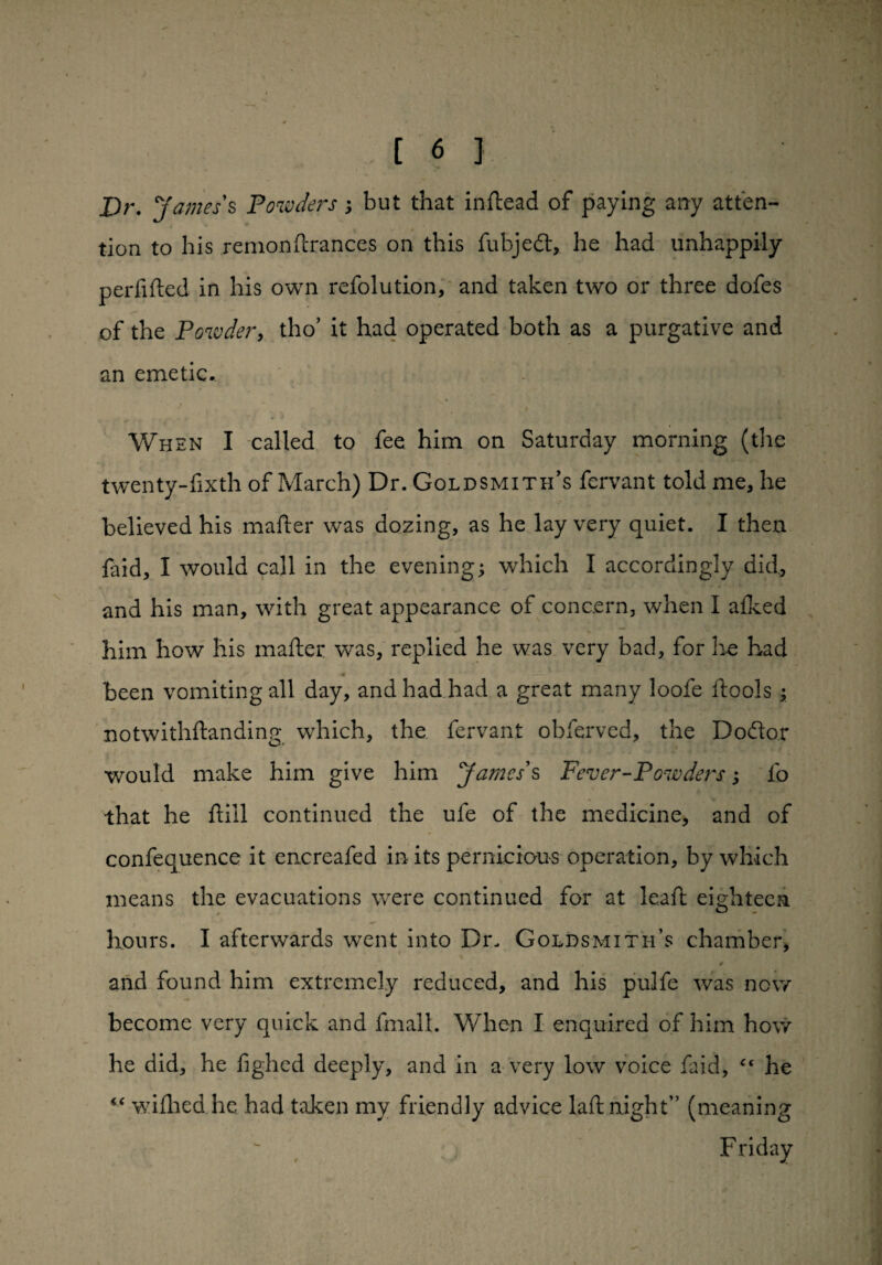 Dr. James's Powders; but that inftead of paying any atten¬ tion to his remonftrances on this fubjedt, he had unhappily perfifted in his own refolution, and taken two or three dofes of the Powder, tho’ it had operated both as a purgative and an emetic.. i . ' y ' I When I called to fee him on Saturday morning (the twenty-fixth of March) Dr. Goldsmith’s fervant told me, he believed his matter was dozing, as he lay very quiet. I then faid, I would call in the evening; which I accordingly did., and his man, with great appearance of concern, when I alked him how his matter was, replied he was very bad, for he had been vomiting all day, and had had a great many loofe ftools; notwithstanding which, the fervant obferved, the Do&or would make him give him James's Fever-Powders; lb that he ftill continued the ufe of the medicine, and of confequence it encreafed in its pernicious operation, by which means the evacuations were continued for at le.aft eighteen hours. I afterwards went into Dr. Goldsmith’s chamber, i * and found him extremely reduced, and his pulfe was now become very quick and fmalL When X enquired of him how he did, he fighed deeply, and in a very low voice faid, “ he “ wittied he had taken my friendly advice latt night” (meaning Friday