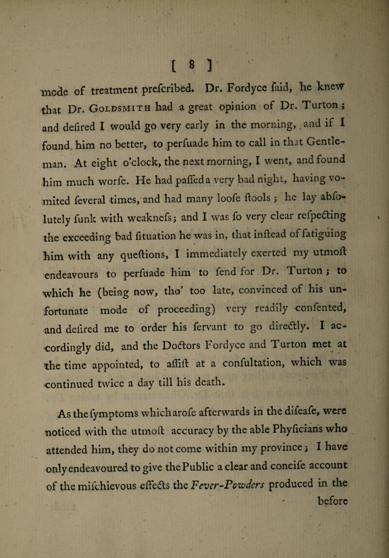 t b r '■ mode of treatment prefcribed. Dr. Fordyce faid, he knew that Dr. Goldsmith had a great opinion of Dr. Turton.} and defired I would go very early in the morning,. and if I found him no better, to perfuade him to call in that Gentle¬ man. At eight o’clock, the next morning, I went, and found him much worfe. He had palled a very bad night, having vo¬ mited feveral times, and had many loofe flools ; he lay abso¬ lutely funk with weaknefs; and I was fo very clear refpedting the exceeding bad fituation he was in, that inflead of fatiguing him with any c^ueftions, I immediately exerted my utmofl endeavours to perfuade him to fend for Di. Turton } to which he (being now, tho’ too late, convinced of his un¬ fortunate mode of proceeding) very readily confented, and defired me to order his fervant to go diredtly. I ac- t cordingly did, and the Doftors Fordyce and Turton met at the time appointed, to affift at a confultation, which was continued twice a day till his death. i • As thefymptoms which arofe afterwards in the difeafe, were noticed with the utmoft accuracy by the able Phyficians who attended him, they do not come within my province j I have only endeavoured to give thePublic a clear and concife account of the mifchievous effects the Fever-Powders produced in the before