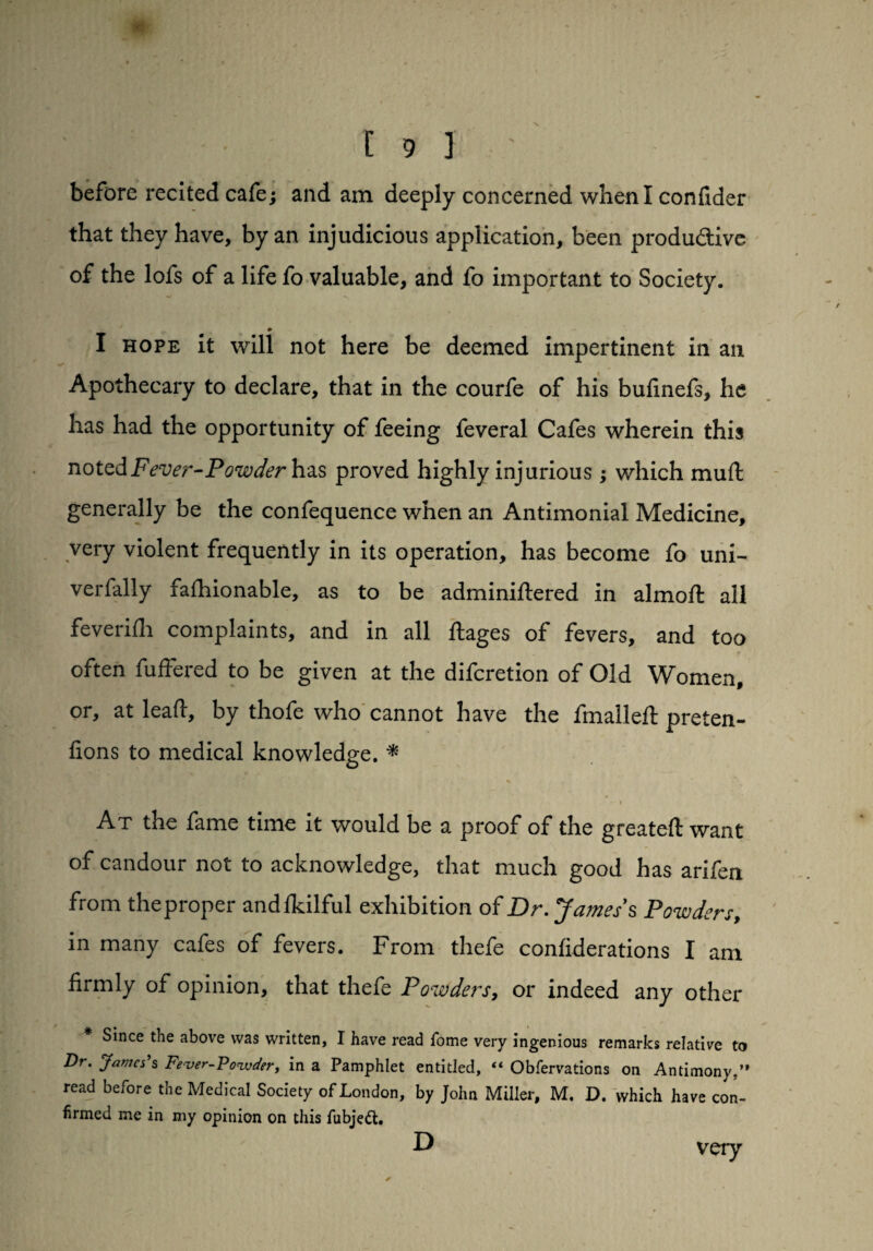 before recited cafe; and am deeply concerned when I confider that they have, by an injudicious application, been productive of the lofs of a life fo valuable, and fo important to Society. * I hope it will not here be deemed impertinent in an Apothecary to declare, that in the courfe of his bufinefs, he has had the opportunity of feeing feveral Cafes wherein this noted Fever-Powder has proved highly injurious; which muSt generally be the confequence when an Antimonial Medicine, very violent frequently in its operation, has become fo uni- verfally fashionable, as to be administered in almoft all feverifh complaints, and in all ftages of fevers, and too often Suffered to be given at the difcretion of Old Women, or, at lead, by thofe who cannot have the fmalleft preten¬ tions to medical knowledge. * O - i At the fame time it would be a proof of the greateft want of candour not to acknowledge, that much good has arifen from the proper andlkilful exhibition of Dr. James’s Powders, in many cafes of fevers. From thefe conliderations I am firmly of opinion, that thefe Powders, or indeed any other Since the above was written, I have read fome very ingenious remarks relative to Dr. Janes’s Fever-Powder, in a Pamphlet entitled, “ Observations on Antimony,” read before the Medical Society of London, by John Miller, M. D. which have con¬ firmed me in my opinion on this fubjett. D very