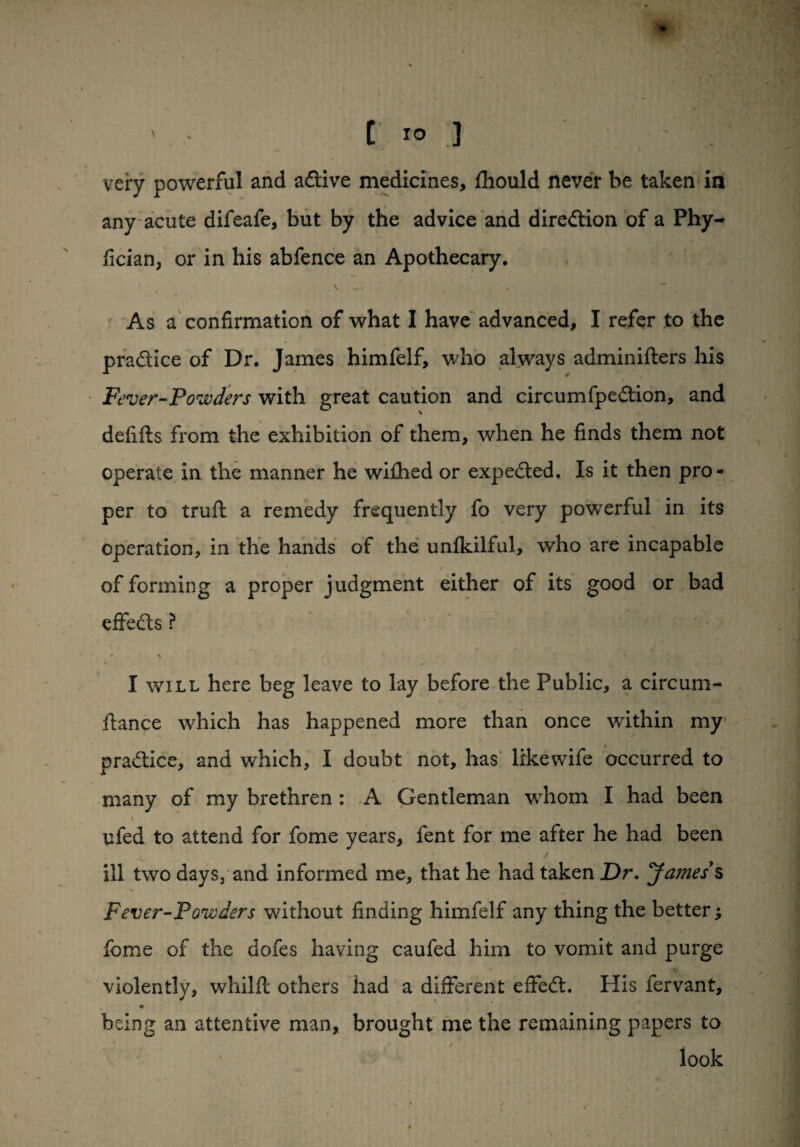 very powerful and adive medicines, fhould never be taken in any acute difeafe, but by the advice and direction of a Phy- fician, or in his abfence an Apothecary. ' , V , As a confirmation of what I have advanced, I refer to the pradice of Dr. James himfelf, who always adminifters his Fever-Powders with great caution and circumfpedion, and delifts from the exhibition of them, when he finds them not operate in the manner he wifhed or expeded. Is it then pro¬ per to trull a remedy frequently fo very powerful in its operation, in the hands of the unlkilful, who are incapable of forming a proper judgment either of its good or bad effeds ? - \ * I will here beg leave to lay before the Public, a circum- itance which has happened more than once within my pradice, and which, I doubt not, has likewife occurred to many of my brethren : A Gentleman whom I had been ufed to attend for fome years, fent for me after he had been ill two days, and informed me, that he had taken Dr. Ja?nesy§ Fever-Powders without finding himfelf any thing the better; fome of the dofes having caufed him to vomit and purge violently, whilft others had a different effed. His fervant, being an attentive man, brought me the remaining papers to • / look