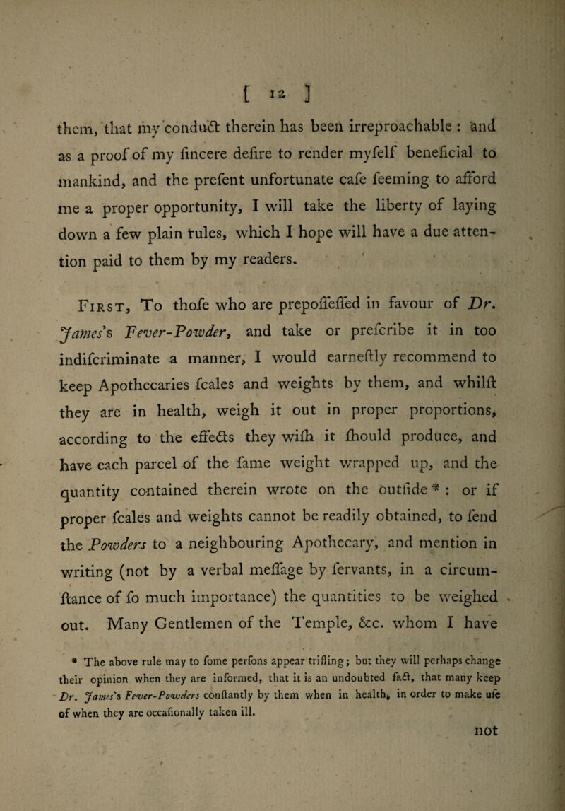 I [ 12 ] them, that my conduit therein has been irreproachable : and as a proof of my iincere defire to render myfelf beneficial to mankind, and the prefent unfortunate cafe feeming to afford me a proper opportunity, I will take the liberty of laying down a few plain rules, which I hope will have a due atten¬ tion paid to them by my readers. \ • ^ First, To thofe who are prepoffeffed in favour of jDr. James s Fever-Powder, and take or prefcribe it in too indifcriminate a manner, I would earneftly recommend to keep Apothecaries fcales and weights by them, and whilft they are in health, weigh it out in proper proportions, according to the effe&s they wifh it fhould produce, and have each parcel of the fame weight wrapped up, and the quantity contained therein wrote on the outfide * : or if proper fcales and weights cannot be readily obtained, to fend the Powders to a neighbouring Apothecary, and mention in writing (not by a verbal meffage by fervants, in a circum- t ftance of fo much importance) the quantities to be weighed out. Many Gentlemen of the Temple, &c. whom I have # The above rule may to Tome perfons appear trifling; but they will perhaps change their opinion when they are informed, that it is an undoubted fa&, that many keep JDr. James's Fever-Powders conftantly by them when in health, in order to make ule of when they are occafionally taken ill. not