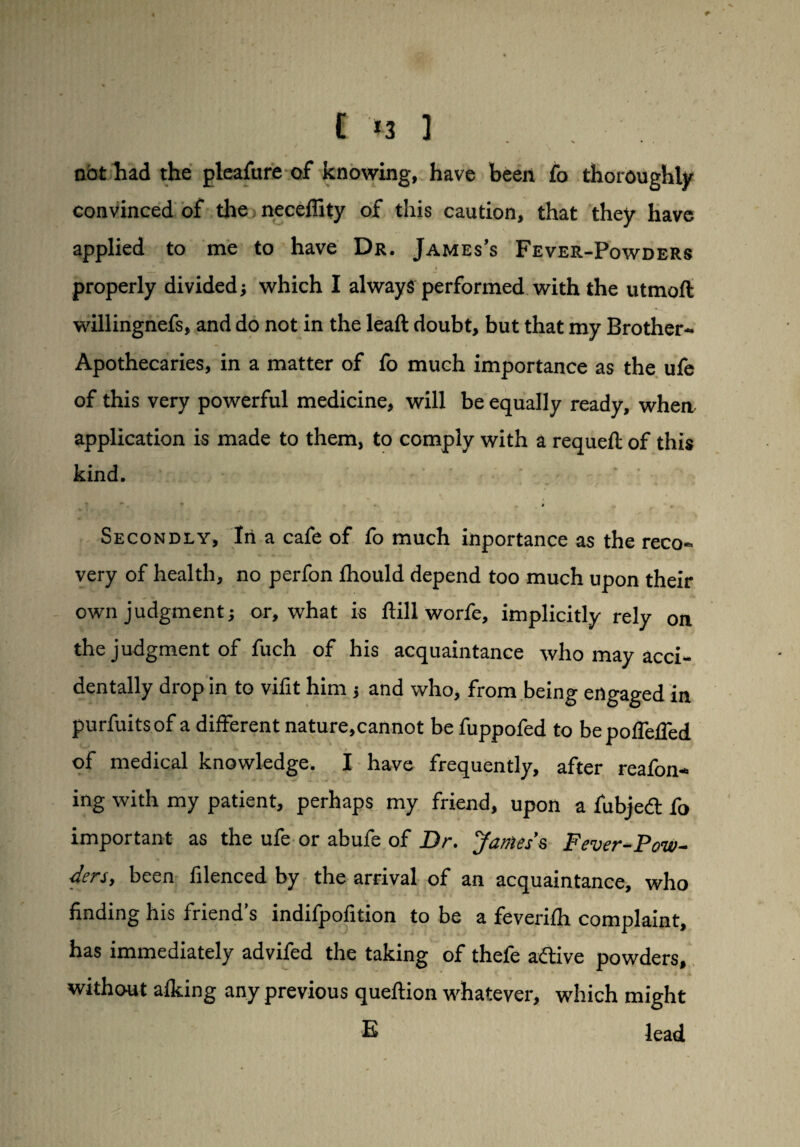 I *3 ] Dbthad the pleafttre of knowing, have been fo thoroughly convinced of the neceffity of this caution, that they have applied to me to have Dr. James’s Fever-Powders properly divided; which I always performed with the utmoft willingnefs, and do not in the leaft doubt, but that my Brother- Apothecaries, in a matter of fo much importance as the ufe of this very powerful medicine, will be equally ready, wherv application is made to them, to comply with a requeft of this kind. *. • • # m Secondly, Irt a cafe of fo much inportance as the reco¬ very of health, no perfon fhould depend too much upon their own judgment} or, what is hill worfe, implicitly rely on the judgment of fuch of his acquaintance who may acci¬ dentally drop in to vifit him and who, from being engaged in purfuitsof a different nature,cannot be fuppofed to be pofTeffed of medical knowledge. I have frequently, after reafon* ing with my patient, perhaps my friend, upon a fubjed fo important as the ufe or abufe of Dr. James’s Fever-Pow¬ ders, been filenced by the arrival of an acquaintance, who finding his friend’s indifpofition to be a feverifh complaint, has immediately advifed the taking of thefe adive powders, without a Iking any previous queftion whatever, which might E lead