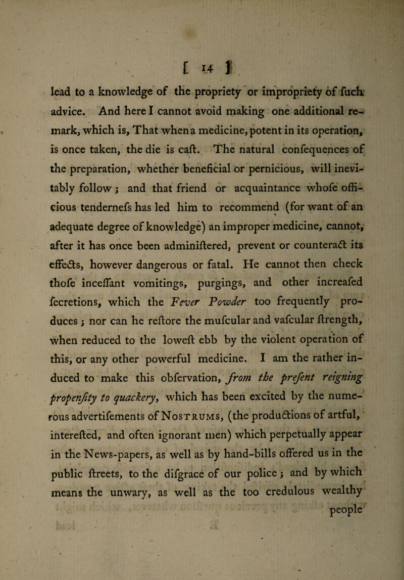 lead to a knowledge of the propriety or impropriety of fuck advice. And here I cannot avoid making one additional re¬ mark, which is. That when a medicine, potent in its operation, is once taken, the die is caff. The natural confequences of the preparation, whether beneficial or pernicious, will inevi- v tably follow; and that friend or acquaintance whofe offi¬ cious tendernefs has led him to recommend (for want of an adequate degree of knowledge) an improper medicine, cannot, after it has once been adminiflered, prevent or counteract its effects, however dangerous or fatal. He cannot then check thofe inceffant vomitings, purgings, and other increafed fecretions, which the Fever Powder too frequently pro¬ duces ; nor can he reftore the mufcular and vafcular ftrength, • 9 ' . « * when reduced to the loweft ebb by the violent operation of this, or any other powerful medicine. I am the rather in- duced to make this obfervation, from the prefent reigning propenfity to quackery, which has been excited by the nume¬ rous advertifements of Nostrums, (the productions of artful, interefted, and often ignorant men) which perpetually appear in the News-papers, as well as by hand-bills offered us in the public ftreets, to the difgrace of our police; and by which means the unwary, as well as the too credulous wealthy