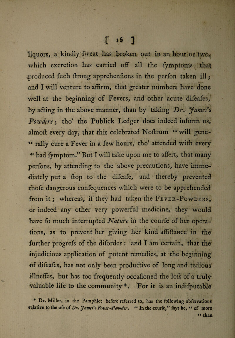 r t« ] liquors, a kindlyTweat has broken out in an hour or two, which excretion has carried off all the fymptoms that .produced fuch ftrong apprehenfions in the perfon taken ill; and I will venture to affirm, that greater numbers have done well at the beginning of Fevers, and other acute difeafes, by adting in the above manner, than by taking Dr. James's Powders; tho’ the Publick Ledger does indeed inform us, almoft every day, that this celebrated N oft rum “ will gene- x‘ rally cure a Fever in a few hours, tho’ attended with every “ bad fymptom.” But I will take upon me to aftert, that many perfons, by attending to the above precautions, have imme¬ diately put a ftop to the difeafe, and thereby prevented thofe dangerous confequences which were to be apprehended from it; whereas, if they had taken the Fever-Powders, or indeed any other very powerful medicine, they would have fo much interrupted Nature in the courfe of her opera¬ tions, as to prevent her giving her kind affiftance in the * ... I , , T r —- further progrefs of the diforder : and I am certain, that the injudicious application of potent remedies, at the beginning of difeafes., has not only been productive of long and tedious illnefles, but has too frequently occafioned the lofs of a truly valuable life to the community *. For it is an indifputable * Dr. Miller, in the Pamphlet before referred to, has the following obfervationS relative to the ufe of Dr. James's Fever-Powder. r< In the courfe,” fays he, “ of more “ than