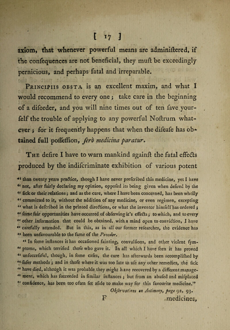 1 *7 3 » • ' v * f * ♦ * • * ' axiom, that whenever powerful means are adminiftered, if the confequences are not beneficial, they mud be exceedingly pernicious, and perhaps fatal and irreparable, PrinciPiis obsta is an excellent maxim, and what I would recommend to every one; take care in the beginning of a diforder, and you will nine times out of ten fave your- felf the trouble of applying to any powerful Noftrum what¬ ever ; for it frequently happens that when the difeafe has ob* tained full pofleffion, fero medicina paratur* The defire I have to warn mankind againft the fatal effects produced by the indifcriminate exhibition of various potent ** than twenty years practice, though I have never prefcribed this medicine, yet I have “ not, after fairly declaring my opinion, oppofed its being given when defired by the “ fick or their relations; and as the cure, where I have been concerned, has been wholly 1 * committed to it, without the addition of any medicine, or even regimen, excepting “ what is defcribed in the printed directions, or what the inventor himfelf has ordered ; “ fomefair opportunities have occurred of obferving it’s effeCts • to which, and to every €t other information that could be obtained, with a mind open to conviction, I have ** carefully attended. But in this, as in all our former refearches, the evidence has “ been unfavourable to the fame of the Powder. In fome inftances it has occafioned fainting, convulfions, and other violent fym- •* ptoms, which terrified thofe who gave it. In all which I have feen it has proved “ unfuccefsful, though, in fome cafes, the cure has afterwards been accomplifhed by “ fafer methods; and in thofe where it was too late to ufe any other remedies, the fick “ have died, although it was probable they might have recovered by a different manage- “ ment, which has fucceeded in fimilar inftances ; but from an abufed and mifplaced confidence, has been too often fet afide to make way for this favourite medicine.” Obfervatlons en Antimony, page 92, 93. F .medicines.,