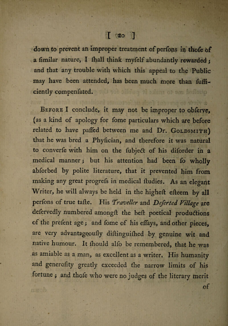 down to prevent an improper treatment of perfons in thofe of a fimilar nature, I fhall think myfelf abundantly rewarded ; and that any trouble with which this appeal to the Public may have been attended, has been much more than fuffi- ciently compenfated. Before I conclude, it may not be improper to obfervc, (as a kind of apology for fome particulars which are before V ~tr related to have patted between me and Dr. Goldsmith) that he was bred a Phyfician, and therefore it was natural to converfe with him on the fubjeCt of his diforder in a medical manner; but his attention had been fo wholly abforbed by polite literature, that it prevented him from making any great progrefs in medical ftudies. As an elegant Writer, he will always be held in the higheft efteem by all perfons of true tafte. His Traveller and Deferted Village are defervedly numbered amongft the beft poetical productions of the prefent age; and fome of his eflays, and other pieces, are very advantageoufly diilinguifhed by genuine wit and native humour. It ihould alfo be remembered, that he was as amiable as a man, as excellent as a writer* His humanity 4 . * and generolity greatly exceeded the narrow limits of his fortune ; and thofe who were no judges of the literary merit ‘ ' . ~ ' of