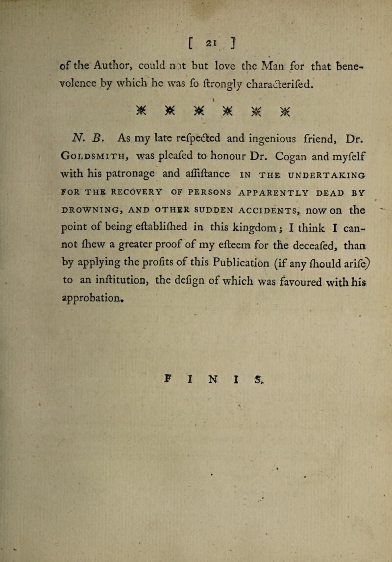 % of the Author, could not but love the Man for that bene- i volence by which he was fo ftrongly characterifed. ****** N. B. As my late refpedled and ingenious friend. Dr. Goldsmith, was pleafed to honour Dr. Cogan and myfelf % with his patronage and affiftance in the undertaking FOR THE RECOVERY OF PERSONS APPARENTLY DEAD BY DROWNING, AND OTHER SUDDEN ACCIDENTS, nOWOn the point of being eftabliihed in this kingdom; I think I can¬ not Ihew a greater proof of my eileem for the deceafed, than by applying the profits of this Publication (if any fliould arife) to an infiitution, the defign of which was favoured with his approbation. F I N I S, %