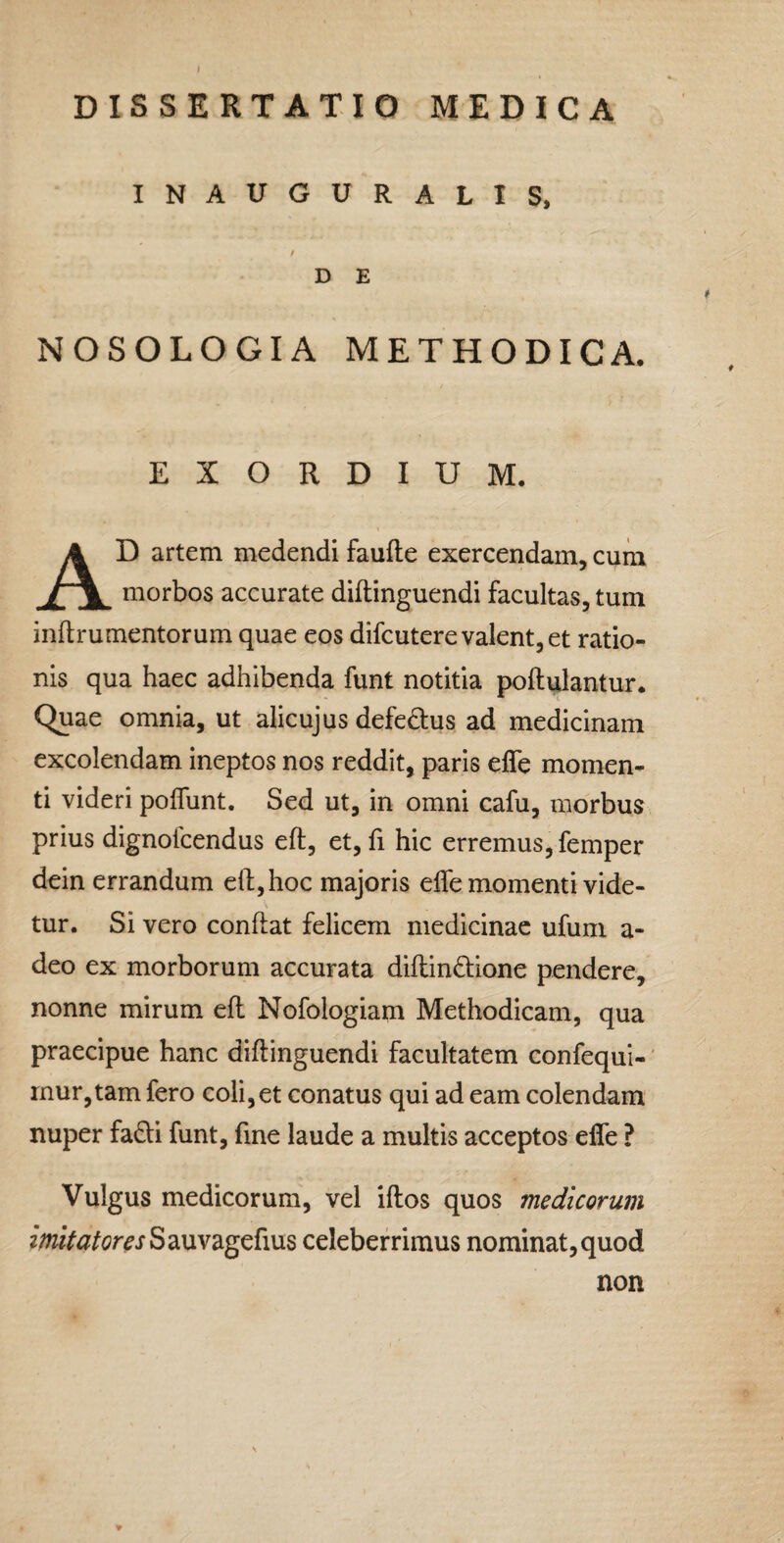 DISSERTATIO MEDICA INAUGURALIS, D E NOSOLOGIA METHODICA. EXORDIUM. Ad artem medendi faufte exercendam, cum morbos accurate diflinguendi facultas, tum inftrumentorum quae eos difcutere valent, et ratio¬ nis qua haec adhibenda funt notitia poftulantur. Quae omnia, ut alicujus defedtus ad medicinam excolendam ineptos nos reddit, paris effe momen¬ ti videri polTunt. Sed ut, in omni cafu, morbus prius dignolcendus eft, et, fi hic erremus, femper dein errandum eft, hoc majoris effe momenti vide¬ tur. Si vero conftat felicem medicinae ufum a- deo ex morborum accurata diftindione pendere, nonne mirum eft Nofologiam Methodicam, qua praecipue hanc diftinguendi facultatem confequi-' inur,tam fero coli,et conatus qui ad eam colendam nuper fadft funt, fine laude a multis acceptos effe ? Vulgus medicorum, vel iftos quos medicorum ?w/V^/c?mSauvagefius celeberrimus nominat, quod non ♦