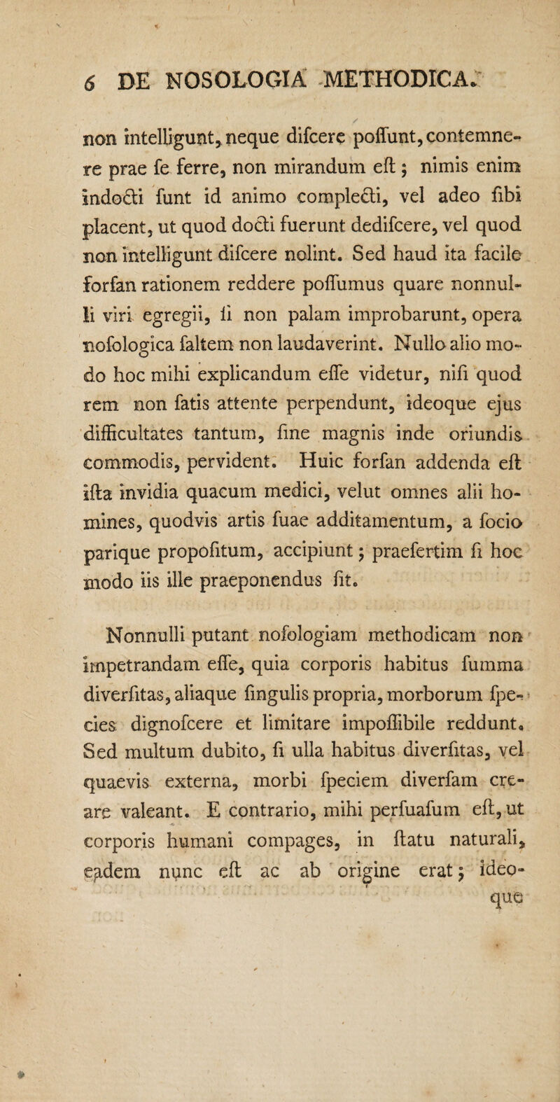 1 6 DE NOSOLOGIA .METHODICA. non intelligunt, neque difcere poliunt, contemne-, re prae fe ferre, non mirandum eft ; nimis enim indodi funt id animo compleffi, vel adeo fibi placent, ut quod docli fuerunt dedifcere, vel quod non intelligunt difcere nolint. Sed haud ita facile forfan rationem reddere poflumus quare nonnul¬ li viri egregii, ii non palam improbarunt, opera nofologica faltem non laudaverint. Nullo alio mo¬ do hoc mihi explicandum efle videtur, nifi quod rem non fatis attente perpendunt, ideoque ejus difficultates tantum, fine magnis inde oriundis commodis, pervident. Huic forfan addenda eft ifta invidia quacum medici, velut omnes alii ho¬ mines, quodvis artis fuae additamentum, a focio parique propofitum, accipiunt 5 praefertim fi hoc modo iis ille praeponendus fit. Nonnulli putant nofologiam methodicam non impetrandam efle, quia corporis habitus fumma diverfitas, aliaque fingulis propria, morborum fpe^ cies dignofeere et limitare impolfibile reddunt. Sed multum dubito, fi ulla habitus diverfitas, vel quaevis externa, morbi fpeciem diverfam cre¬ are valeant. E contrario, mihi perfuafum efl;, ut corporis humani compages, in flatu naturali, e^dem ni^nc cfl ac ab origine erat 5 ideo¬ que