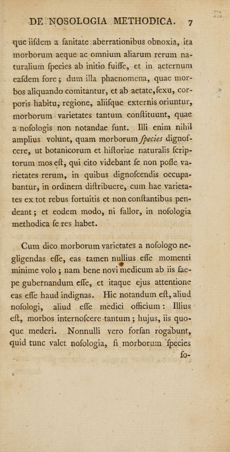 t * que iifdem a fanitate aberrationibus obnoxia, ita morborum aeque ac omnium aliarum rerum na¬ turalium fpecies ab initio fuifle, et in e^eternuni eafdem fore; dum illa phaenomena, quae mor¬ bos aliquando comitantur, et ab aetate,fexu, cor¬ poris habitu, regione, aliifque externis oriuntur, morborum varietates tantum conftituunt, quae a nofologis non notandae funt. Illi enim nihii amplius volunt, quam morborum fpecies dignof- cere, ut botanicorum et hifloriae naturalis fcrip- torum mos eft, qui cito videbant fe non polle va¬ rietates rerum, in quibus dignofcendis occupa¬ bantur, in ordinem diftribuere, cum hae varieta¬ tes ex tot rebus fortuitis et non conflantibus pen- deant; et eodem modo, ni fallor, in nofologia methodica fe res habet. » Cum dico morborum varietates a nofologo ne- gligendas elfe, eas tamen nullius elfe momenti minime volo ; nam bene novi medicum ab iis £ae- pe gubernandum elfe, et itaque ejus attentione eas elfe haud indignas. Hic notandum ell, aliud nofologi, aliud elfe medici officium: Illius ell, morbos internofcere tantum ; hujus, iis quo¬ que mederi. Nonnulli vero forfan rogabunt, quid tunc valet nofologia, fi morborum Tpecies fo-