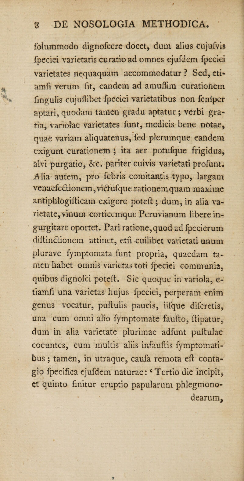 folummodo dignofcere docet, dum alius cujufvis fpeciei varietatis curatio ad omnes ejufdem fpeciei varietates nequaquam accommodatur ? Sed, eti- amfi verum fit, eandem ad amuflim curationem fingulis cujuflibet fpeciei varietatibus non ferriper aptari, quodam tamen gradu aptatur; verbi gra¬ tia, variolae varietates funt, medicis bene notae, quae variam aliquatenus, fed plerumque eandem exigunt curationem J ita aer potufque frigidus, alvi purgatio, &c. pariter cuivis varietati profunt. j^lia autem, pro febris comitantis typo, largam venaefe6:ionem,vidufque rationemquam maxime antiplilogifticam exigere poteft ; dum, in alia va¬ rietate, vinum corticemque Peruvianum libere in¬ gurgitare oportet. Pari ratione,quod ad fpecierum diflindionem attinet, etfi cuilibet varietati unum plurave fymptomata funt propria, quaedam ta¬ men habet omnis varietas toti fpeciei communia, quibus dignofci poteft. Sic quoque in variola, e- tiamfi una varietas hujus fpeciei, perperam enim genus vocatur, puftulis paucis, iifque difcretis, una cum omni alio fymptomate faufto, ftipatur, dum in alia varietate plurimae adfunt puftulae coeuntes, cum multis aliis infauftis fymptomati- bus; tamen, in utraque, caufa remota eft conta¬ gio fpecifica ejufdem naturae: ^ Tertio die incipit, et quinto finitur eruptio papularum phlegmono- dearum.