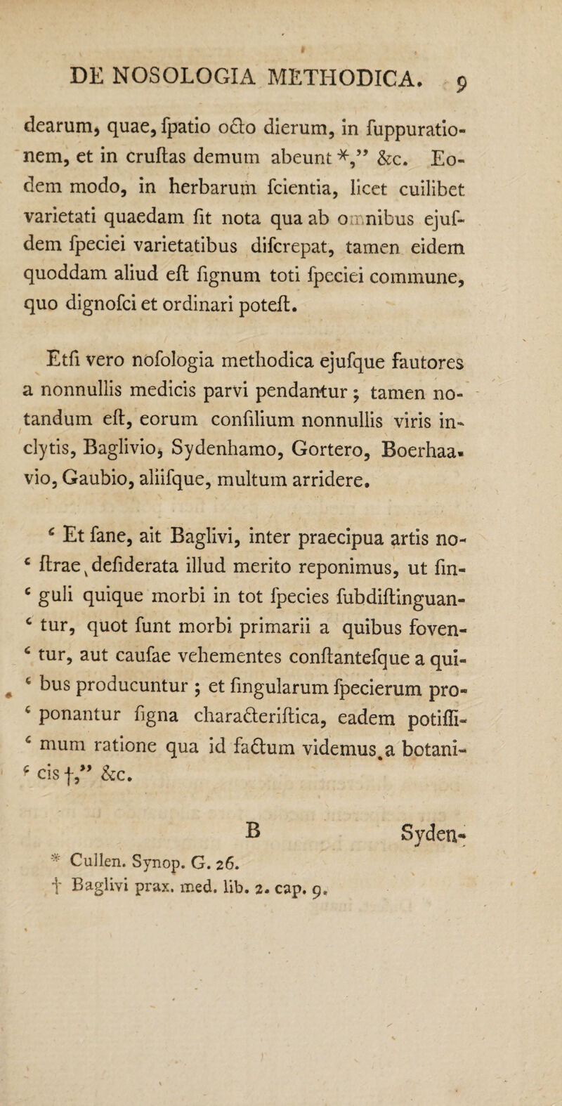 dearum^ quae, fpatio o^lo dierum, in fuppuratio- 'nem, et in cruftas demum abeunt*,” &:c. Eo¬ dem modo, in herbarum fclentia, licet cuilibet varietati quaedam fit nota qua ab omnibus ejuf- dem fpeciei varietatibus difcrepat, tamen eidem quoddam aliud efl fignum toti fpeciei commune, quo dignofci et ordinari poteft. Etfi vero nbfologia methodica ejufque fautores a nonnullis medicis parvi pendarrtur ; tamen no¬ tandum efl, eorum confilium nonnullis viris in¬ clytis, Baglivio, Sydenhamo, Gortero, Boerhaa. vio, Gaubio, aliifque, multum arridere, ^ Et fane, ait Baglivi, inter praecipua artis no- ‘ flrae ^ defiderata illud merito reponimus, ut fin- ^ guli quique morbi in tot fpecies fubdiftinguan- ‘ tur, quot funt morbi primarii a quibus foven- ‘ tur, aut caufae vehementes conftantefque a qui- ^ ^ bus producuntur ; et lingularum fpecierum pro- ^ ponantur figna charaderiltica, eadem potifli- ^ mum ratione qua id faftum videmus,a botani- ^ cisf,” &c. B ^ Cullen. Synop. G. 26. t Baglivi prax. med. lib, 2. cap, 9. Syden*