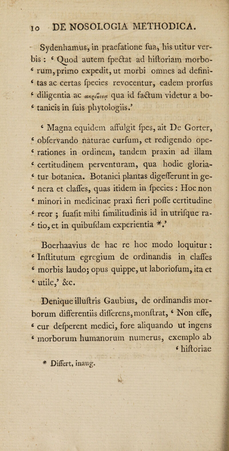 ‘ Sydenhamus, in praefatione fua, his utitur ver« bis: ^ Quod autem fpeftat ad hiftoriam morbo- ^ rum, primo expedit, ut morbi omnes ad defini- ^ tas ac certas fpecies revocentur, eadem prorfus ‘ diligentia ac qua id fadium videtur a bo- ‘ tanicis in fuis phytologiis.’ ^ Magna equidem alfulgit fpes, ait De Gorter, ^ obfervando naturae curfum, et redigendo ope- ‘ rationes in ordinem, tandem praxin ad illam ^ certitudinem perventuram, qua hodie gloria- ‘ tur botanica. Botanici plantas digeflferunt in ge- ‘ nera et claifes, quas itidem in fpecies: Hoc non ‘ minori in medicinae praxi fieri poffe certitudine « reor ; fuafit mihi fimilitudinis id in utrifque ra- ^ tio,et in quibufdam experientia Boerhaavius de hac re hoc modo loquitur : ‘ Infiitutum egregium de ordinandis in clafles * morbis laudo; opus quippe, ut laboriofum, ita et ‘ utile/ hc. Denique illuftris Gaubius, de ordinandis mor¬ borum differentiis differens,monflrat, ‘ Non effe, ‘ cur defperent medici, fore aliquando ut ingens ‘ morborum humanorum numerus, exemplo ab < hifloriae * Differt, inaug.