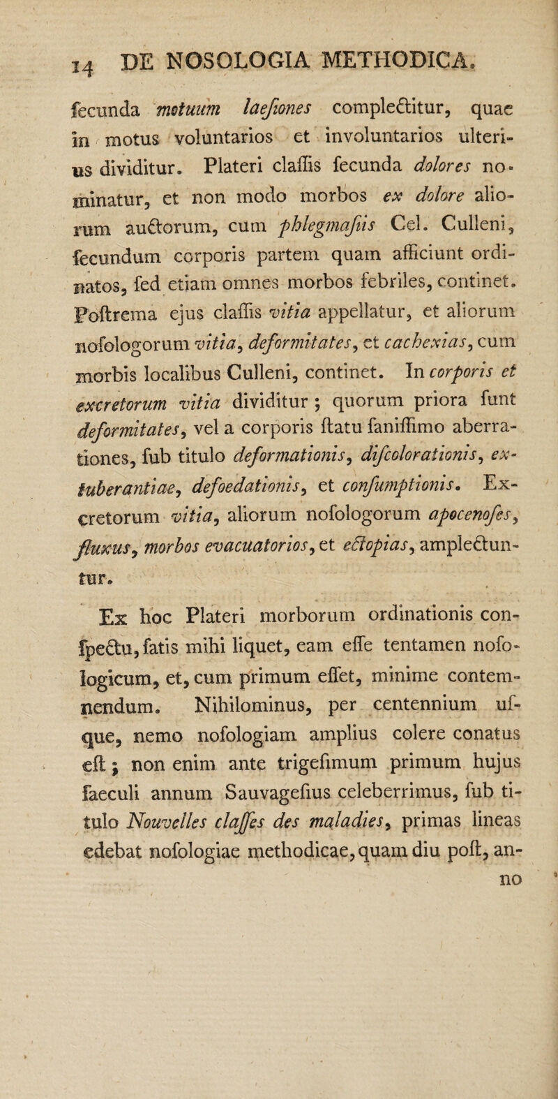 M fecunda matuiim laefiones compleftitur, quae in motus voluntarios et involuntarios ulteri¬ us dividitur. Plateri claffis fecunda dolores no¬ minatur, et non modo morbos e>! dolore alio¬ rum ausiorum, cum fhlegmajiis Cei. Culleni, fecundum corporis partem quam afficiunt ordi¬ natos, fed etiam omnes morbos febriles, continet. Poftrema ejus claffis n^itia appellatur, et aliorum nofologorum vitia^ deformitates^ et cachexias^ cum morbis localibus Culleni, continet. In corporis et excretorum vitia dividitur ; quorum priora funt deformitates^ vel a corporis flatu faniffimo aberra¬ tiones, fub titulo deformationisy difcolorationis^ ex- tuherantiae^ defoedationis^ et confu7nptionis. Ex¬ cretorum vitia^ aliorum nofologorum apocenofes^ fluxus^ morbos evacuatorios^ et edopias^ ampledun- tur. Ex boc Plateri morborum ordinationis con- fpeftu, fatis mihi liquet, eam effe tentamen nofo- logicum, et, cum primum effiet, minime contem¬ nendum. Nihilominus, per centennium uf- que, nemo nofologiam amplius colere conatus efl: j non enim ante trigefimum primum hujus faeculi annum Sauvagefius celeberrimus, fub ti¬ tulo Nouvelles clajfes des maladies^ primas lineas edebat nofologiae methodicae, quam diu poft, an¬ no