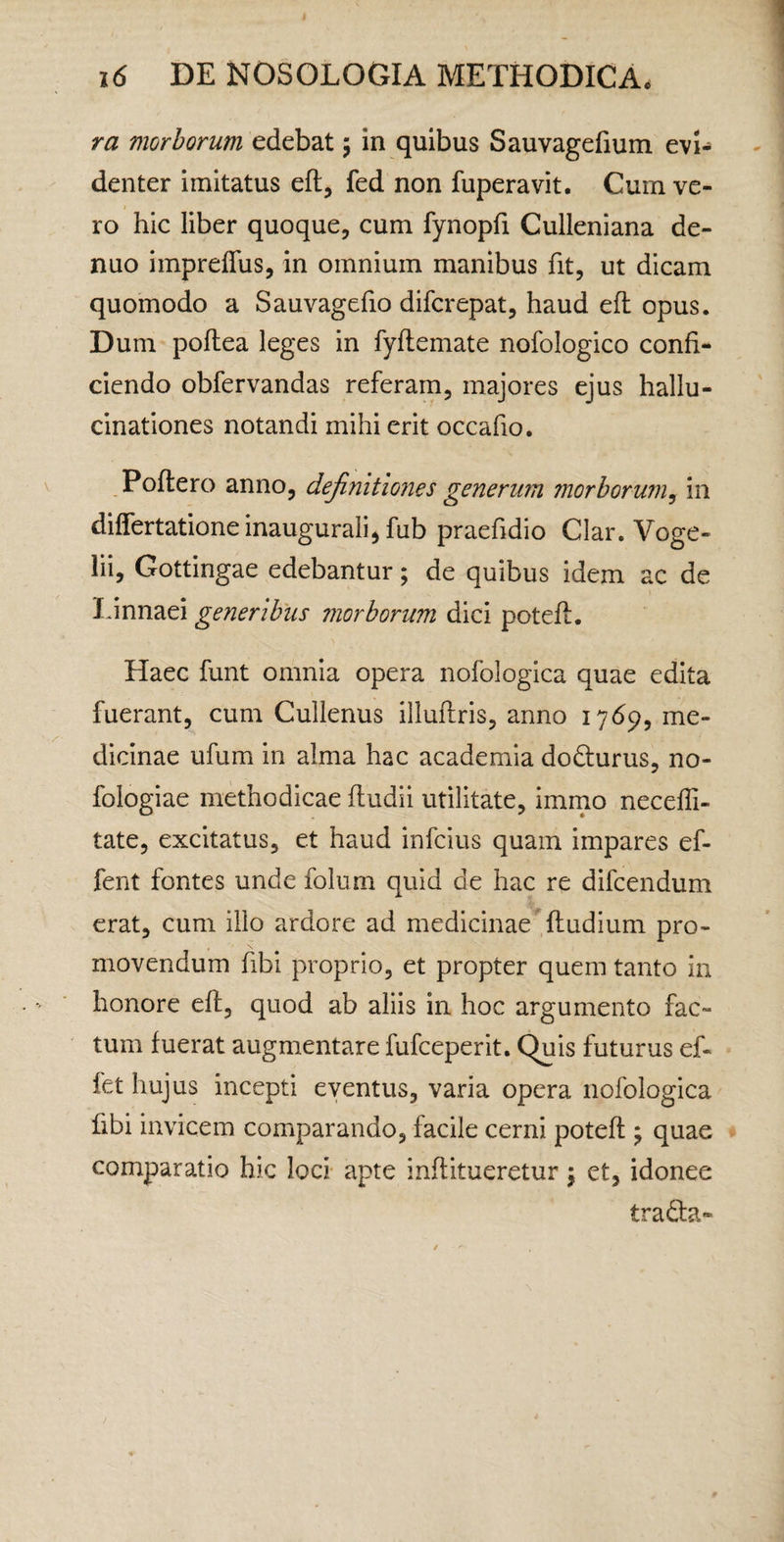 ra morborum edebat 5 in quibus Sauvagefium evi¬ denter imitatus efl, fed non fuperavit. Cum ve- I ro hic liber quoque, cum fynopfi Culleniana de- nuo impreflus, in omnium manibus fit, ut dicam quomodo a Sauvagefio difcrepat, haud efl opus. Dum poflea leges in fyftemate nofologico confi¬ ciendo obfervandas referam, majores ejus hallu¬ cinationes notandi mihi erit occafio. Poftero anno, definitiones generum morborum^ in differtationeinauguralijfub praefidio Clar. Voge- lii, Gottingae edebantur; de quibus idem ac de Linnaei generibus morborum dici poteft. Haec funt omnia opera nofologica quae edita fuerant, cum Cullenus illuftris, anno 1769, me¬ dicinae ufum in alma hac academia dodurus, no- fologiae methodicae fludii utilitate, immo neceffi- tate, excitatus, et haud infcius quam impares ef- fent fontes unde folum quid de hac re difcendum erat, cum illo ardore ad medicinae ,(ludium pro¬ movendum fibi proprio, et propter quem tanto in honore efl, quod ab aliis in hoc argumento fac¬ tum fuerat augmentare fufceperit. Quis futurus ef- fet hujus incepti eventus, varia opera nofologica fibi invicem comparando, facile cerni poteft ; quae comparatio hic loci- apte inftitueretur \ et, idonee traQ:a-