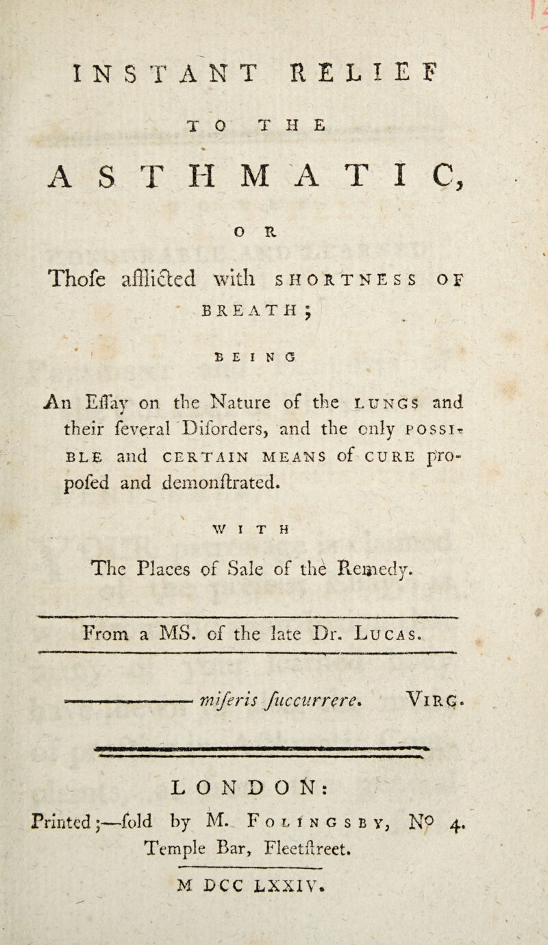 TO THE * A S T H M A T I C, O R Thofe afflicted with shortness of BREATH ; * * / BEING An EiTay on the Nature of the lungs and their feveral Diforders, and the only possir ELE and CERTAIN MEANS of CURE p-EO- pofed and demonflrated. WITH The Places of Sale of the Remedy. From a MS. of the late Dr. Lucas. mlferis fuccarrere. Vine?. LONDON: Printed;—fold by M. Folingsby, N° 4. Temple Bar, Fleetflreet.