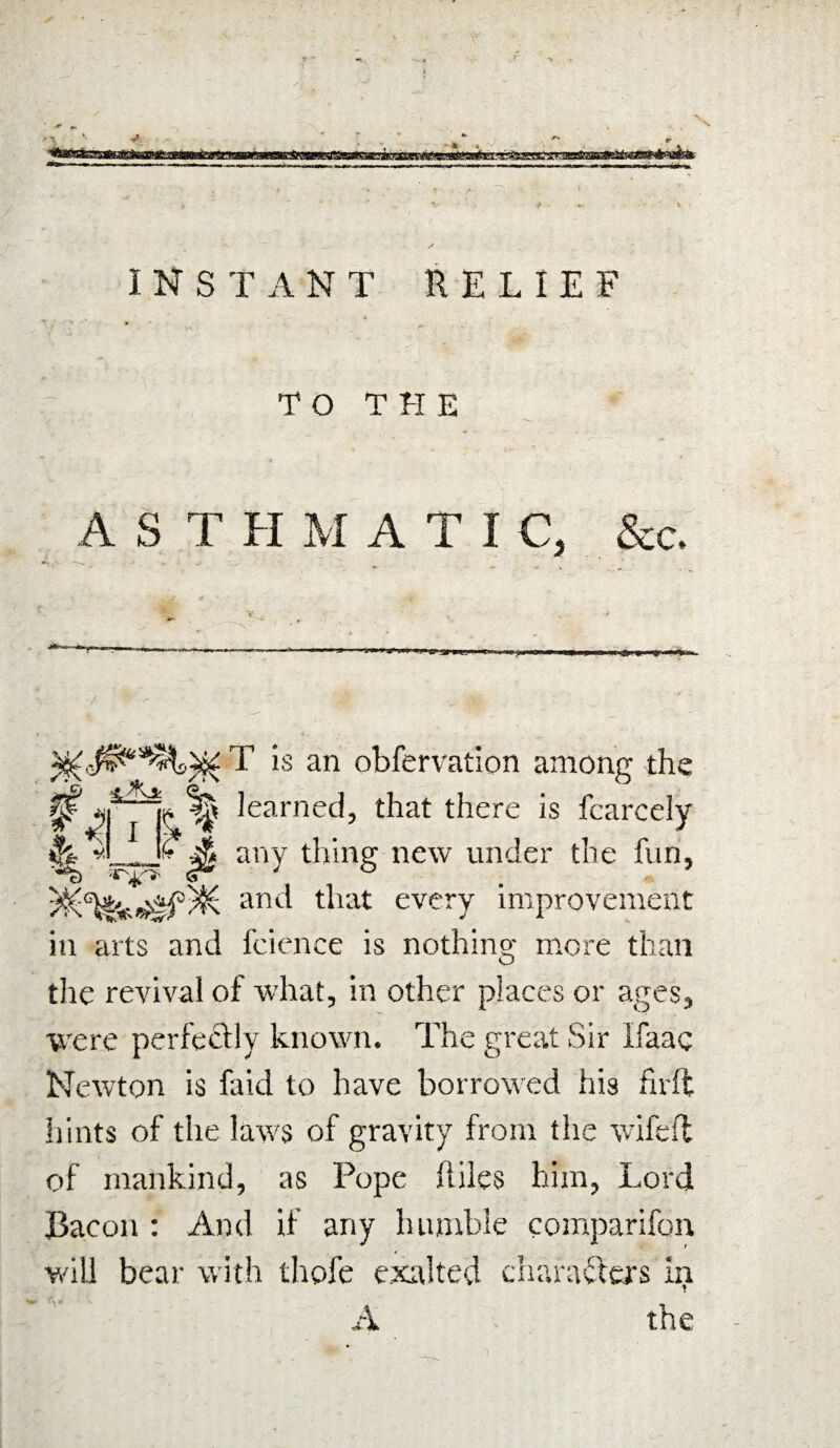 TO THE AST H M A T I C, &c. - ‘ ■ ——■9 y~>»g»w.» tf -* ... I> Ifw » I IMP i) ji Jii n iry.fi«>a T is an obfervation among the 0 learned, that there is fcareely £ any thing new under the fun, v ■ <1 4 f • %* tJ v, and tFat every improvement in arts and fcience is nothing- more than tlie revival of what, in other places or ages, were perfectly known. The great Sir Ifaac Newton is faid to have borrowed his fivft hints of the laws of gravity from the wifefl of mankind, as Pope Ailes him, Lord Bacon : And if any humble comparifon will bear with thofe exalted characters ia