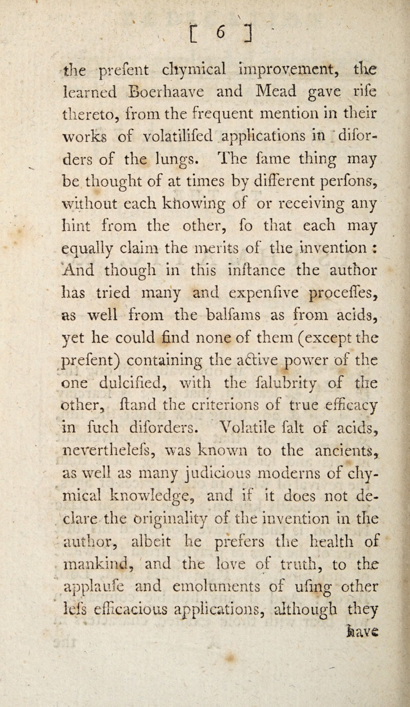 \ .. t f ] ■ the prefent chymical improvement, the learned Boerhaave and Mead gave rife thereto, from the frequent mention in their works of volatilifed applications in difor- ders of the lungs. The fame thing may be thought of at times by different perfons, without each kliowing of or receiving any hint from the other, fo that each may equally claim the merits of the invention : And though in this inftance the author has tried many and expenfive proceffes, as well from the balfams as from acids, yet he could find none of them (except the prefent) containing the active power of the one dulcified, with the falubrity of the other. Hand the criterions of true efficacy in fuch diforders. Volatile fait of acids, neverthelefs, was known to the ancients, as well as many judicious moderns of chy¬ mical knowledge, and if it does not de¬ clare the originality of the invention in the author, albeit lie prefers the health of mankind, and the love of truth, to the applaufe and emoluments of ufing other Ids efficacious applications, although they