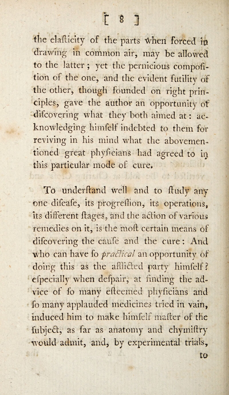 * -. * «. »■ ^ * , _ the elaRleity of the parts ’fchen forced Ip drawing in common air, may be allowed to the latter ; yet the pernicious compofi- tion of the one, and the evident futility of J the other, though founded on right prin¬ ciples, gave the author an opportunity of difeovering what they both aimed at: ac¬ knowledging himfelf indebted to them for reviving in his mind what the abovemen- tioned great phyheians had agreed to h) this particular mode of cure. To underhand well and to ftudy any one difeafe, its progreffion, its operations, its different ftages, and the action of various remedies on it, is the moft certain means of difeovering the caufe and the cure; And who can have fo practical an opportunity of doing this as the afiiicted party himfelf? especially when defpair, at finding the ad¬ vice of fo many efteemed phyficians and fo many applauded medicines tried in vain, induced him to make himfelf matter of the fubjeft, as far as anatomy and chymiftry would admit, and, by experimental trials, to
